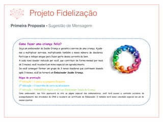 Primeira Proposta - Sugestão de Mensagem
Projeto Fidelização
Como fazer uma criança feliz?
Seja um embaixador da Saúde Criança e garanta o sorriso de uma criança. Ajude-
nos a multiplicar sorrisos, multiplicando também o nosso número de doadores.
Participe e indique amigos para fazer parte dessa corrente do bem.
A cada novo doador indicado por você, que contribuir de forma mensal por mais
de 3 meses, você receberá um mimo especial em agradecimento.
Se você conseguir formar um grupo de 3 novos doadores que continuem doando
após 3 meses, você se tornará um Embaixador Saúde Criança.
Régua de premiação
1ª indicação = 1 caneca ou pingente Chiquinho
2ª indicação = 1 lixeirinha de carro ou nécessaire
3ª indicação = PARABÉNS! Agora você é um Embaixador Saúde da Criança.
Como embaixador, sua foto aparecerá no site na página especial dos embaixadores, você terá acesso a conteúdo exclusivo de
acompanhamento das atividades da ONG e receberá um certificado de Embaixador. E também será nosso convidado especial em um de
nossos eventos.
 