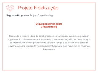 Segunda Proposta - Projeto Crowdfunding
O que pensamos sobre
Crowdfunding
Projeto Fidelização
Seguindo a mesma ideia de colaboração e comunidade, queremos provocar
engajamento coletivo a uma causa/objetivo que seja abraçada por pessoas que
se identiﬁquem com o propósito da Saúde Criança e se sintam colaborando
ativamente para realização de algum desaﬁo/projeto que beneﬁcie as crianças
diretamente.
 
