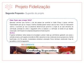 Segunda Proposta - Sugestão de projeto
Projeto Fidelização
Como fazer uma criança feliz?
Queremos contribuir para facilitar a vida das pessoas que acreditam no Saúde Criança e querem contribuir
financeiramente para que as crianças e famílias atendidas possam realizar cada vez mais. A ideia do financiamento
coletivo e recorrente por meio da plataforma Benfeitoria.com permitirá a criação de um canal alternativo de
contribuição, prestação de contas e engajamento entre os doadores e a instituição, na medida em que doações,
comunicação e distribuição de recompensas são possíveis através do portal.
Mecânica
É possível estabelecer metas mensais de arrecadação e premiar todos que contribuíram igualmente com acesso a
conteúdo exclusivo, participação em decisões da ONG e descontos na rede credenciada de serviços (parceiros, famílias
beneficiadas, etc). Em paralelo, recomendamos estabelecer premiações físicas individuais considerando tempo de
permanência e nível de engajamento.
 