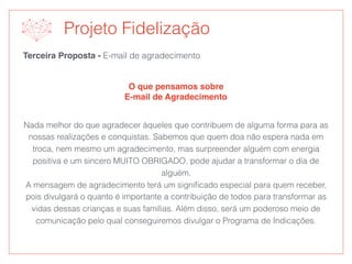 Terceira Proposta - E-mail de agradecimento
O que pensamos sobre
E-mail de Agradecimento
Projeto Fidelização
Nada melhor do que agradecer àqueles que contribuem de alguma forma para as
nossas realizações e conquistas. Sabemos que quem doa não espera nada em
troca, nem mesmo um agradecimento, mas surpreender alguém com energia
positiva e um sincero MUITO OBRIGADO, pode ajudar a transformar o dia de
alguém.
A mensagem de agradecimento terá um signiﬁcado especial para quem receber,
pois divulgará o quanto é importante a contribuição de todos para transformar as
vidas dessas crianças e suas famílias. Além disso, será um poderoso meio de
comunicação pelo qual conseguiremos divulgar o Programa de Indicações.
 