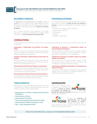 © Macrosolutions SA. Todos direitos reservados.ricardo-vargas.com 8/8
CÁLCULO DO RETORNO DO INVESTIMENTO DO PMO
SOBRE A MACROSOLUTIONS E RICARDO VARGAS
Com mais de 80 clientes em diversos países, a Macrosolutions
está pronta a oferecer o estado da arte em produtos e
serviços na área de gerenciamento de projetos, riscos e
portfólio:
•	 Consultoria em Projetos, Riscos e Portfólio
•	 Gerenciamento de Crises
•	 Treinamentos
•	 Palestras
•	 Mediação e Negociação
É especialista em gerenciamento de projetos, riscos e
portfólio. Foi, nos últimos 15 anos, responsável por mais de
80 projetos de grande porte em diversos países, com um
portfólio de investimentos gerenciado superior a 18 bilhões
de dólares.
Foi o primeiro voluntário latino-americano a ser eleito
para exercer a função de presidente do conselho diretor
(Chairman) do Project Management Institute (PMI).
A Macrosolutions é capaz de prover o que existe de mais avançado em gerenciamento de projetos, portfólio e riscos para sua
organização.
Aprenda com os mais respeitados profissionais do mercado.
A Macrosolutions oferece cursos personalizados para a sua
empresa, cobrindo os mais variados temas.
Ajude uma empresa fictícia
a gerenciar seu portfólio de
projetos e entenda na prática
os modelos de tomada de
decisão para selecionar projetos adequados aos objetivos
estratégicos empresariais.
Conheça o workshop de
gerenciamento de projetos
mais premiado no mundo e
entenda na prática como o
gerenciamento de projetos garante resultados mais efetivos
para sua empresa e para sua vida.	
Implantação e Estruturação de Escritório de Projetos
(PMO)
Utilize os serviços de consultoria da Macrosolutions para
obter as competências necessárias e gerenciar os projetos
dentro da estratégia da sua empresa.
Avaliação, Otimização e Reestruturação de Escritórios de
Projetos
Garanta resultados superiores do Escritório de Projetos de
sua empresa usando a experiência de quem tem mais de
100 PMOs implementados no mundo.
Gerenciamento de Portfólio de Projetos e Investimentos
Como realizar inúmeros projetos potenciais com recursos
limitados? Nós lhe mostraremos a solução para este e
outros desafios da gestão de portfólio.	
Estruturação dos Processos de Gerenciamento de Riscos
Ganhe vantagem competitiva através da gestão adequada
das ameaças e oportunidades de seus projetos.
Otimização de Recursos e Investimentos através do
Gerenciamento de Programas
Alcance melhores resultados através da gestão integrada
de projetos relacionados ou que compartilham recursos,
tecnologia, fornecedores e outros interessados.	
Planejamento acelerado de projetos através dos Ganhos
Rápidos em Projetos®
De 0 a 100% em 3 semanas! Entenda porque a nossa
metodologia Ganhos Rápidos® dará visibilidade aos
resultados do seu projeto em tempo recorde.
Implantação de Métodos Quantitativos e Simuladores de
Riscos em Projetos
Aumente a confiabilidade dos resultados de suas previsões
através dos mais modernos simuladores matemáticos e
estatísticos para prazos e orçamentos.	
•	 Gerenciamento de Projetos: Estabelecendo Diferenciais
Competitivos
•	 Gerenciamento de Riscos
•	 Gerenciamento de Portfólio
•	 Técnicas de Negociação para Gerentes de Projeto
•	 Gerenciamento de Projetos Complexos e Crises
•	 PMO – Project Management Office
MACROSOLUTIONSRICARDO VARGAS
CONSULTORIA
TREINAMENTO WORKSHOPS
PARA MAIS INFORMAÇÕES, ACESSE O SITE RICARDO-VARGAS.COM
 