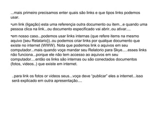 ...mais primeiro precisamos enter quais são links e que tipos links podemos usar. um link (ligação) esta uma referençia outra documento ou item...e quando uma pessoa clica na link...ou documento especificado vai abrir..ou ativar.... em nosso caso...podemos usar links internas (que refere items na mesmo aquivo {seu Relatario})..ou podemos criar links por qualque documento que existe no internet (WWW). Nota que podemos link o aquivos em seu computador...mais quando voçe mandar seu Relatorio para Skye.....esses links não funciona...porque ele não tem accesso ao aquivos em seu computador....então os links são internas ou são conectados documentos (fotos, videos..) que existe em internet. ..para link os fotos or videos seus...voçe deve “publicar” eles a internet...isso será explicado em outra apresentação.... 