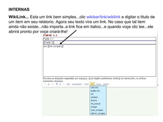 INTERNAS WikiLink...  Esta um link bem simples...clic  wikibar/link/wikilink  e digitar o titulo de um item em seu relatorio. Agora seu texto vira um link. No caso que tal item ainda não existe...não importa..a link fica em italico...e quando voçe clic lee...ele abrirá pronto por voçe criará-lhe! 
