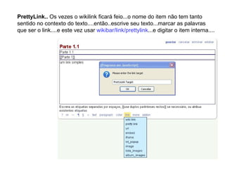 PrettyLink..  Os vezes o wikilink ficará feio...o nome do item não tem tanto sentido no contexto do texto....então..escrive seu texto...marcar as palavras que ser o link....e este vez usar  wikibar/link/prettylink ...e digitar o item interna.... 