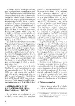 8
O principal meio de hospedagem utilizado
pelosviajanteséacasadeparenteseamigos.Esta
condição decorre do fator cultural, da motivação
de convívio com entes queridos e da limitação de
infraestrutura hoteleira, seja nas cidades turísticas
tradicionais ou naquelas que se caracterizam pelo
turismo de negócios. Outro aspecto a ser consi-
derado são os preços majorados pelos pacotes
turísticos no período, não condizentes com o
poder aquisitivo do público principal – o turista
baiano. Em 2011, os visitantes de maior renda
foram para Mucugê (R$ 4.706,51) e Lençóis (R$
3.389,69), seguidos dos visitantes de Cruz das
Almas (R$ 2.049,37) e Jequié (2.045,89). Nos
demais municípios, o rendimento médio dos
foliões foi de R$ 1.500,00.
Lençóis tem a melhor estrutura de meios de
hospedagem, organizada por hotéis, pousadas,
pensões e hospedarias. Mucugê destaca-se pela
prestação de serviço de imóveis para aluguel.
Dentre os entrevistados, 25,9% disseram utilizar
este tipo de hospedagem, por ser uma alterna-
tiva econômica. Para a população local, alugar a
própria casa durante o São João representa um
ganho extra que ajuda na composição da renda
familiar no mês de junho. Nos demais municí-
pios, prevalece a opção de estada na casa de
parentes e amigos.
Considerando-se que o conjunto da oferta
hoteleira dos nove municípios alcance taxa
plena de ocupação nos três dias de São João
(6.256 leitos) e que o gasto médio total decla-
rado pelos turistas na pesquisa da Setur em
2011 se mantinha (Grupo 1: R$ 750,00; Gupo
2: R$ 427,50; Grupo 3: 568,50) pode-se estimar
que, com a festa, o segmento turístico movi-
menta valores em torno de R$ 3,36 milhões.
4 A PESQUISA DIRETA INDICA
QUE A FESTA PROMOVE EFEITOS
MULTIPLICADORES POSITIVOS
Os municípios em estudo apresentam
condições sociais moderadas atestadas
pelo Índice de Desenvolvimento Humano
Municipal (IDHM) (CENSO DEMOGRÁFICO,
2011). Os municípios dos grupos 1 e 32
obti-
veram indicadores pouco aquém da média
estadual, principalmente Piritiba (0,578). Já
os do Grupo 2 apresentam melhores condi-
ções sociais, especialmente Santo Antônio
de Jesus (0,700) e Cruz das Almas (0,699),
que superam a referência estadual. Os muni-
cípios turísticos de Lençóis e Mucugê, que
se destacam pela qualidade da infraestru-
tura hoteleira e de serviços, pela renda do
empresariado local e por atrair visitantes de
maior rendimento e gasto, até o momento
não conseguiram estender o alcance destes
benefícios à população residente.
Em praticamente todos os municípios, a
população vive em aglomerados urbanos, e
as atividades de serviços, com destaque para
a administração pública, respondem pela
maioria dos postos de trabalho formalizados.
Em Mucugê, o plantio de hortifrutigranjeiros
irrigados retém parcela expressiva dos mora-
dores no campo. A indústria é representativa
em Cachoeira (30% do PIB) e Santo Antônio
de Jesus (35% do PIB).
O entendimento deste contexto social
fortalece a percepção de que os efeitos
multiplicadores da festa de São João para as
economias locais são de grande monta, seja
pela capacidade de ativar a rede de empresá-
rios, sobretudo aqueles ligados ao comércio
e ao turismo; a rede de artistas locais e a de
trabalhadores informais, desempregados ou
que exercem função similar ao longo do ano.
4.1 Atores empresariais
Considerando-se o critério de vinculação
com a festa na seleção do segmento empre-
2	 Grupo 1: Cachoeira, Lençóis e Mucugê; Grupo 2: Cruz
das Almas, Santo Antônio de Jesus, Jequié e Senhor do
Bonfim; Grupo 3: Amargosa e Piritiba.
 