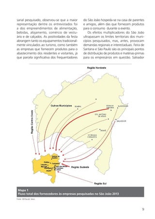 9
Mapa 1
Fluxo total dos fornecedores às empresas pesquisadas no São João 2013
Fonte: SEI/Secult, Setur.
sarial pesquisado, observou-se que a maior
representação dentre os entrevistados foi
a dos empreendimentos de alimentação,
bebidas, alojamento, comércio de vestu-
ário e de calçados. As positividades da festa
abrangem tanto os equipamentos tradicional-
mente vinculados ao turismo, como também
as empresas que fornecem produtos para o
abastecimento dos residentes e visitantes, já
que parcela significativa dos frequentadores
do São João hospeda-se na casa de parentes
e amigos, além das que fornecem produtos
para o consumo durante o evento.
Os efeitos multiplicadores do São João
ultrapassam os limites territoriais dos muni-
cípios pesquisados, mas, antes, provocam
demandas regionais e interestaduais. Feira de
Santana e São Paulo são os principais pontos
de distribuição de produtos e matérias-primas
para os empresários em questão. Salvador
 