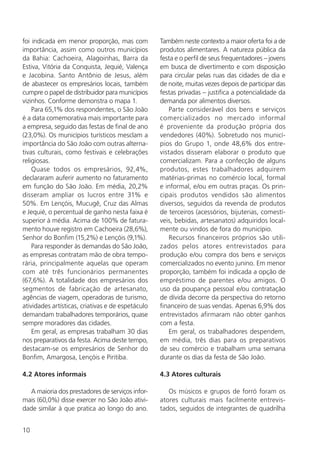 10
foi indicada em menor proporção, mas com
importância, assim como outros municípios
da Bahia: Cachoeira, Alagoinhas, Barra da
Estiva, Vitória da Conquista, Jequié, Valença
e Jacobina. Santo Antônio de Jesus, além
de abastecer os empresários locais, também
cumpre o papel de distribuidor para municípios
vizinhos. Conforme demonstra o mapa 1.
Para 65,1% dos respondentes, o São João
é a data comemorativa mais importante para
a empresa, seguido das festas de final de ano
(23,0%). Os municípios turísticos mesclam a
importância do São João com outras alterna-
tivas culturais, como festivais e celebrações
religiosas.
Quase todos os empresários, 92,4%,
declararam auferir aumento no faturamento
em função do São João. Em média, 20,2%
disseram ampliar os lucros entre 31% e
50%. Em Lençóis, Mucugê, Cruz das Almas
e Jequié, o percentual de ganho nesta faixa é
superior à média. Acima de 100% de fatura-
mento houve registro em Cachoeira (28,6%),
Senhor do Bonfim (15,2%) e Lençóis (9,1%).
Para responder às demandas do São João,
as empresas contratam mão de obra tempo-
rária, principalmente aquelas que operam
com até três funcionários permanentes
(67,6%). A totalidade dos empresários dos
segmentos de fabricação de artesanato,
agências de viagem, operadoras de turismo,
atividades artísticas, criativas e de espetáculo
demandam trabalhadores temporários, quase
sempre moradores das cidades.
Em geral, as empresas trabalham 30 dias
nos preparativos da festa. Acima deste tempo,
destacam-se os empresários de Senhor do
Bonfim, Amargosa, Lençóis e Piritiba.
4.2 Atores informais
A maioria dos prestadores de serviços infor-
mais (60,0%) disse exercer no São João ativi-
dade similar à que pratica ao longo do ano.
Também neste contexto a maior oferta foi a de
produtos alimentares. A natureza pública da
festa e o perfil de seus frequentadores – jovens
em busca de divertimento e com disposição
para circular pelas ruas das cidades de dia e
de noite, muitas vezes depois de participar das
festas privadas – justifica a potencialidade da
demanda por alimentos diversos.
Parte considerável dos bens e serviços
comercializados no mercado informal
é proveniente da produção própria dos
vendedores (40%). Sobretudo nos municí-
pios do Grupo 1, onde 48,6% dos entre-
vistados disseram elaborar o produto que
comercializam. Para a confecção de alguns
produtos, estes trabalhadores adquirem
matérias-primas no comércio local, formal
e informal, e/ou em outras praças. Os prin-
cipais produtos vendidos são alimentos
diversos, seguidos da revenda de produtos
de terceiros (acessórios, bijuterias, comestí-
veis, bebidas, artesanatos) adquiridos local-
mente ou vindos de fora do município.
Recursos financeiros próprios são utili-
zados pelos atores entrevistados para
produção e/ou compra dos bens e serviços
comercializados no evento junino. Em menor
proporção, também foi indicada a opção de
empréstimo de parentes e/ou amigos. O
uso da poupança pessoal e/ou contratação
de dívida decorre da perspectiva do retorno
financeiro de suas vendas. Apenas 6,9% dos
entrevistados afirmaram não obter ganhos
com a festa.
Em geral, os trabalhadores despendem,
em média, três dias para os preparativos
de seu comércio e trabalham uma semana
durante os dias da festa de São João.
4.3 Atores culturais
Os músicos e grupos de forró foram os
atores culturais mais facilmente entrevis-
tados, seguidos de integrantes de quadrilha
 