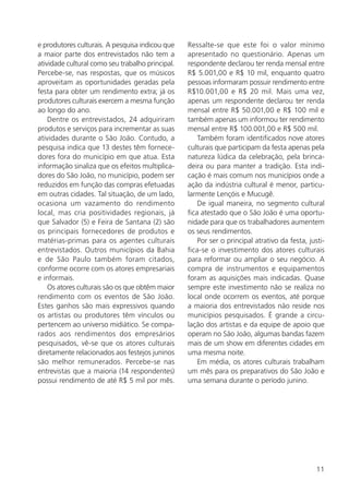 11
e produtores culturais. A pesquisa indicou que
a maior parte dos entrevistados não tem a
atividade cultural como seu trabalho principal.
Percebe-se, nas respostas, que os músicos
aproveitam as oportunidades geradas pela
festa para obter um rendimento extra; já os
produtores culturais exercem a mesma função
ao longo do ano.
Dentre os entrevistados, 24 adquiriram
produtos e serviços para incrementar as suas
atividades durante o São João. Contudo, a
pesquisa indica que 13 destes têm fornece-
dores fora do município em que atua. Esta
informação sinaliza que os efeitos multiplica-
dores do São João, no município, podem ser
reduzidos em função das compras efetuadas
em outras cidades. Tal situação, de um lado,
ocasiona um vazamento do rendimento
local, mas cria positividades regionais, já
que Salvador (5) e Feira de Santana (2) são
os principais fornecedores de produtos e
matérias-primas para os agentes culturais
entrevistados. Outros municípios da Bahia
e de São Paulo também foram citados,
conforme ocorre com os atores empresariais
e informais.
Os atores culturais são os que obtêm maior
rendimento com os eventos de São João.
Estes ganhos são mais expressivos quando
os artistas ou produtores têm vínculos ou
pertencem ao universo midiático. Se compa-
rados aos rendimentos dos empresários
pesquisados, vê-se que os atores culturais
diretamente relacionados aos festejos juninos
são melhor remunerados. Percebe-se nas
entrevistas que a maioria (14 respondentes)
possui rendimento de até R$ 5 mil por mês.
Ressalte-se que este foi o valor mínimo
apresentado no questionário. Apenas um
respondente declarou ter renda mensal entre
R$ 5.001,00 e R$ 10 mil, enquanto quatro
pessoas informaram possuir rendimento entre
R$10.001,00 e R$ 20 mil. Mais uma vez,
apenas um respondente declarou ter renda
mensal entre R$ 50.001,00 e R$ 100 mil e
também apenas um informou ter rendimento
mensal entre R$ 100.001,00 e R$ 500 mil.
Também foram identificados nove atores
culturais que participam da festa apenas pela
natureza lúdica da celebração, pela brinca-
deira ou para manter a tradição. Esta indi-
cação é mais comum nos municípios onde a
ação da indústria cultural é menor, particu-
larmente Lençóis e Mucugê.
De igual maneira, no segmento cultural
fica atestado que o São João é uma oportu-
nidade para que os trabalhadores aumentem
os seus rendimentos.
Por ser o principal atrativo da festa, justi-
fica-se o investimento dos atores culturais
para reformar ou ampliar o seu negócio. A
compra de instrumentos e equipamentos
foram as aquisições mais indicadas. Quase
sempre este investimento não se realiza no
local onde ocorrem os eventos, até porque
a maioria dos entrevistados não reside nos
municípios pesquisados. É grande a circu-
lação dos artistas e da equipe de apoio que
operam no São João, algumas bandas fazem
mais de um show em diferentes cidades em
uma mesma noite.
Em média, os atores culturais trabalham
um mês para os preparativos do São João e
uma semana durante o período junino.
 