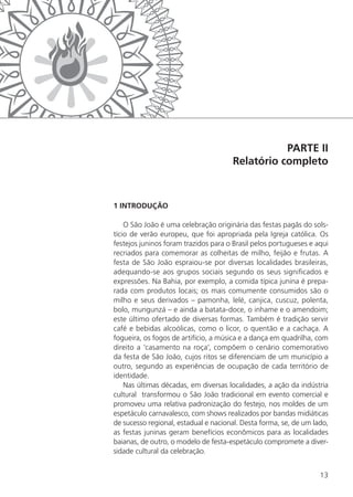 13
PARTE II
Relatório completo
1 INTRODUÇÃO
O São João é uma celebração originária das festas pagãs do sols-
tício de verão europeu, que foi apropriada pela Igreja católica. Os
festejos juninos foram trazidos para o Brasil pelos portugueses e aqui
recriados para comemorar as colheitas de milho, feijão e frutas. A
festa de São João espraiou-se por diversas localidades brasileiras,
adequando-se aos grupos sociais segundo os seus significados e
expressões. Na Bahia, por exemplo, a comida típica junina é prepa-
rada com produtos locais; os mais comumente consumidos são o
milho e seus derivados – pamonha, lelé, canjica, cuscuz, polenta,
bolo, mungunzá – e ainda a batata-doce, o inhame e o amendoim;
este último ofertado de diversas formas. Também é tradição servir
café e bebidas alcoólicas, como o licor, o quentão e a cachaça. A
fogueira, os fogos de artifício, a música e a dança em quadrilha, com
direito a ‘casamento na roça’, compõem o cenário comemorativo
da festa de São João, cujos ritos se diferenciam de um município a
outro, segundo as experiências de ocupação de cada território de
identidade.
Nas últimas décadas, em diversas localidades, a ação da indústria
cultural transformou o São João tradicional em evento comercial e
promoveu uma relativa padronização do festejo, nos moldes de um
espetáculo carnavalesco, com shows realizados por bandas midiáticas
de sucesso regional, estadual e nacional. Desta forma, se, de um lado,
as festas juninas geram benefícios econômicos para as localidades
baianas, de outro, o modelo de festa-espetáculo compromete a diver-
sidade cultural da celebração.
 