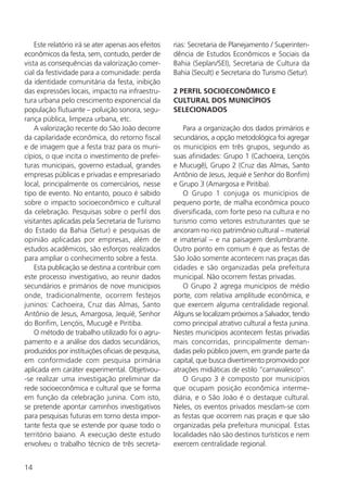 14
Este relatório irá se ater apenas aos efeitos
econômicos da festa, sem, contudo, perder de
vista as consequências da valorização comer-
cial da festividade para a comunidade: perda
da identidade comunitária da festa, inibição
das expressões locais, impacto na infraestru-
tura urbana pelo crescimento exponencial da
população flutuante – poluição sonora, segu-
rança pública, limpeza urbana, etc.
A valorização recente do São João decorre
da capilaridade econômica, do retorno fiscal
e de imagem que a festa traz para os muni-
cípios, o que incita o investimento de prefei-
turas municipais, governo estadual, grandes
empresas públicas e privadas e empresariado
local, principalmente os comerciários, nesse
tipo de evento. No entanto, pouco é sabido
sobre o impacto socioeconômico e cultural
da celebração. Pesquisas sobre o perfil dos
visitantes aplicadas pela Secretaria de Turismo
do Estado da Bahia (Setur) e pesquisas de
opinião aplicadas por empresas, além de
estudos acadêmicos, são esforços realizados
para ampliar o conhecimento sobre a festa.
Esta publicação se destina a contribuir com
este processo investigativo, ao reunir dados
secundários e primários de nove municípios
onde, tradicionalmente, ocorrem festejos
juninos: Cachoeira, Cruz das Almas, Santo
Antônio de Jesus, Amargosa, Jequié, Senhor
do Bonfim, Lençóis, Mucugê e Piritiba.
O método de trabalho utilizado foi o agru-
pamento e a análise dos dados secundários,
produzidos por instituições oficiais de pesquisa,
em conformidade com pesquisa primária
aplicada em caráter experimental. Objetivou-
-se realizar uma investigação preliminar da
rede socioeconômica e cultural que se forma
em função da celebração junina. Com isto,
se pretende apontar caminhos investigativos
para pesquisas futuras em torno desta impor-
tante festa que se estende por quase todo o
território baiano. A execução deste estudo
envolveu o trabalho técnico de três secreta-
rias: Secretaria de Planejamento / Superinten-
dência de Estudos Econômicos e Sociais da
Bahia (Seplan/SEI), Secretaria de Cultura da
Bahia (Secult) e Secretaria do Turismo (Setur).
2 PERFIL SOCIOECONÔMICO E
CULTURAL DOS MUNICÍPIOS
SELECIONADOS
Para a organização dos dados primários e
secundários, a opção metodológica foi agregar
os municípios em três grupos, segundo as
suas afinidades: Grupo 1 (Cachoeira, Lençóis
e Mucugê), Grupo 2 (Cruz das Almas, Santo
Antônio de Jesus, Jequié e Senhor do Bonfim)
e Grupo 3 (Amargosa e Piritiba).
O Grupo 1 conjuga os municípios de
pequeno porte, de malha econômica pouco
diversificada, com forte peso na cultura e no
turismo como vetores estruturantes que se
ancoram no rico patrimônio cultural – material
e imaterial – e na paisagem deslumbrante.
Outro ponto em comum é que as festas de
São João somente acontecem nas praças das
cidades e são organizadas pela prefeitura
municipal. Não ocorrem festas privadas.
O Grupo 2 agrega municípios de médio
porte, com relativa amplitude econômica, e
que exercem alguma centralidade regional.
Alguns se localizam próximos a Salvador, tendo
como principal atrativo cultural a festa junina.
Nestes municípios acontecem festas privadas
mais concorridas, principalmente deman-
dadas pelo público jovem, em grande parte da
capital, que busca divertimento promovido por
atrações midiáticas de estilo “carnavalesco”.
O Grupo 3 é composto por municípios
que ocupam posição econômica interme-
diária, e o São João é o destaque cultural.
Neles, os eventos privados mesclam-se com
as festas que ocorrem nas praças e que são
organizadas pela prefeitura municipal. Estas
localidades não são destinos turísticos e nem
exercem centralidade regional.
 