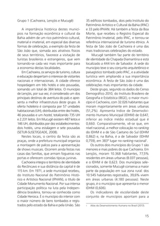 15
Grupo 1 (Cachoeira, Lençóis e Mucugê)
A importância histórica destes municí-
pios na formação econômica e cultural da
Bahia advém de um rico patrimônio cultural,
material e imaterial, em especial das diversas
formas de celebração, a exemplo da festa de
São João que, somada aos atrativos físicos
de seus territórios, favorece a visitação de
turistas brasileiros e estrangeiros, que vem
tornando-se cada vez mais importante para
a economia destas localidades.
Em Cachoeira, os serviços de turismo, cultura
e educação despertam o interesse de visitantes
nacionais e internacionais. A cidade oferece
hospedagem em três hotéis e oito pousadas,
somando um total de 384 leitos. O município
de Lençóis, por sua vez, é considerado um dos
principais destinos de aventura do país e apre-
senta a melhor infraestrutura deste grupo. A
oferta hoteleira é composta por 57 unidades
habitacionais (UH), distribuídas entre dez hotéis,
46 pousadas e um hostel, totalizando 735 UH
e 2.231 leitos. Em Mucugê existem 487 leitos e
146 UH, distribuídos por dez estabelecimentos:
dois hotéis, uma estalagem e sete pousadas
(SETUR-SUSET/GEADE, 2008).
Nestes locais, o centro da festa são as
praças, onde a prefeitura municipal organiza
a montagem de palcos para a apresentação
de shows musicais. Ocorrem ainda festas nas
casas das famílias, que armam fogueiras nas
portas e oferecem comidas típicas juninas.
Cachoeira integra o território de identidade
do Recôncavo e sua distância da capital é de
115 km. Em 1971, a sede municipal recebeu,
do Instituto Nacional do Patrimônio Histó-
rico e Artístico Nacional (IPHAN), o título de
Cidade Monumento Nacional. Por sua intensa
participação política na luta pela Indepen-
dência brasileira, tornou-se conhecida como
Cidade Heroica. É o município do interior com
o maior número de bens tombados e regis-
trados pelo estado da Bahia e pela União. São
35 edifícios tombados, dois pelo Instituto do
Patrimônio Artístico e Cultural da Bahia (IPAC)
e 33 pelo IPHAN. Há também a festa da Boa
Morte, que recebeu o Registro Especial do
Patrimônio Imaterial, pelo IPAC, e tornou-se
referência internacional de turismo étnico. A
festa de São João de Cachoeira é uma das
mais tradicionais celebrações do estado.
Mucugê também faz parte do território
de identidade da Chapada Diamantina e está
localizado a 444 km de Salvador. A sede do
município teve o seu conjunto arquitetônico e
paisagístico tombado pelo IPAC, e a atividade
turística vem ampliando a sua importância
econômica. A festa de São João é uma das
celebrações mais importantes da cidade.
Deste grupo, segundo os dados do Censo
Demográfico 2010, do Instituto Brasileiro de
Geografia e Estatística (IBGE), o maior muni-
cípio é Cachoeira, com 32.026 habitantes que
moram majoritariamente em áreas urbanas
(51,2%). Apresenta Indice de Desenvolvi-
mento Humano Municipal (IDHM) de 0,647,
inferior ao índice médio estadual que é
0,660. Comparativamente, vê-se que, em
nível nacional, a melhor colocação no ranking
do IDHM é a de São Caetano do Sul (IDHM
0,862) e, na Bahia, é a de Salvador (IDHM
0,759), em 383º lugar no ranking nacional1
.
Os outros dois municípios do Grupo 1 são
menores e mais pobres do que Cachoeira. Em
Lençóis, moram 10.368 habitantes, 77,5%
residentes em áreas urbanas (8.037 pessoas),
e o IDHM é de 0,623. Dos municípios sele-
cionados, somente Mucugê conserva a maior
parte da população em sua zona rural: dos
10.545 habitantes registrados, 39,6% vivem
em áreas urbanas (4.180 pessoas). Neste
grupo, é o município que apresenta o menor
IDHM (0,606).
Os indicadores de escolaridade deste
conjunto de municípios apontam para a
1	 Atlas do Desenvolvimento Humano no Brasil (2013).
 