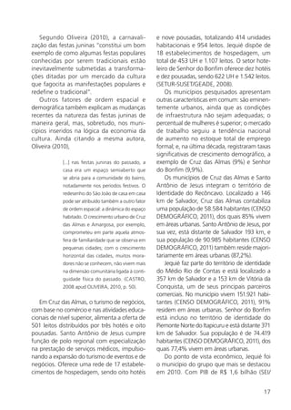 17
Segundo Oliveira (2010), a carnavali-
zação das festas juninas “constitui um bom
exemplo de como algumas festas populares
conhecidas por serem tradicionais estão
inevitavelmente submetidas a transforma-
ções ditadas por um mercado da cultura
que fagocita as manifestações populares e
redefine o tradicional”.
Outros fatores de ordem espacial e
demográfica também explicam as mudanças
recentes da natureza das festas juninas de
maneira geral, mas, sobretudo, nos muni-
cípios inseridos na lógica da economia da
cultura. Ainda citando a mesma autora,
Oliveira (2010),
[...] nas festas juninas do passado, a
casa era um espaço semiaberto que
se abria para a comunidade do bairro,
notadamente nos períodos festivos. O
redesenho do São João de casa em casa
pode ser atribuído também a outro fator
de ordem espacial: a dinâmica do espaço
habitado. O crescimento urbano de Cruz
das Almas e Amargosa, por exemplo,
comprometeu em parte aquela atmos-
fera de familiaridade que se observa em
pequenas cidades; com o crescimento
horizontal das cidades, muitos mora-
dores não se conhecem, não vivem mais
na dimensão comunitária ligada à conti-
guidade física do passado. (CASTRO,
2008 apud OLIVEIRA, 2010, p. 50).
Em Cruz das Almas, o turismo de negócios,
com base no comércio e nas atividades educa-
cionais de nível superior, alimenta a oferta de
501 leitos distribuídos por três hotéis e oito
pousadas. Santo Antônio de Jesus cumpre
função de polo regional com especialização
na prestação de serviços médicos, impulsio-
nando a expansão do turismo de eventos e de
negócios. Oferece uma rede de 17 estabele-
cimentos de hospedagem, sendo oito hotéis
e nove pousadas, totalizando 414 unidades
habitacionais e 954 leitos. Jequié dispõe de
18 estabelecimentos de hospedagem, um
total de 453 UH e 1.107 leitos. O setor hote-
leiro de Senhor do Bonfim oferece dez hotéis
e dez pousadas, sendo 622 UH e 1.542 leitos.
(SETUR-SUSET/GEADE, 2008).
Os municípios pesquisados apresentam
outras características em comum: são eminen-
temente urbanos, ainda que as condições
de infraestrutura não sejam adequadas; o
percentual de mulheres é superior; o mercado
de trabalho seguiu a tendência nacional
de aumento no estoque total de emprego
formal; e, na última década, registraram taxas
significativas de crescimento demográfico, a
exemplo de Cruz das Almas (9%) e Senhor
do Bonfim (9,9%).
Os municípios de Cruz das Almas e Santo
Antônio de Jesus integram o território de
Identidade do Recôncavo. Localizado a 146
km de Salvador, Cruz das Almas contabiliza
uma população de 58.584 habitantes (CENSO
DEMOGRÁFICO, 2011), dos quais 85% vivem
em áreas urbanas. Santo Antônio de Jesus, por
sua vez, está distante de Salvador 193 km, e
sua população de 90.985 habitantes (CENSO
DEMOGRÁFICO, 2011) também reside majori-
tariamente em áreas urbanas (87,2%).
Jequié faz parte do território de identidade
do Médio Rio de Contas e está localizado a
357 km de Salvador e a 153 km de Vitória da
Conquista, um de seus principais parceiros
comerciais. No município vivem 151.921 habi-
tantes (CENSO DEMOGRÁFICO, 2011), 91%
residem em áreas urbanas. Senhor do Bonfim
está incluso no território de identidade do
Piemonte Norte do Itapicuru e está distante 371
km de Salvador. Sua população é de 74.419
habitantes (CENSO DEMOGRÁFICO, 2011), dos
quais 77,4% vivem em áreas urbanas.
Do ponto de vista econômico, Jequié foi
o município do grupo que mais se destacou
em 2010. Com PIB de R$ 1,6 bilhão (SEI/
 