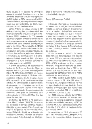 18
IBGE), ocupou a 16ª posição no ranking da
economia estadual. Sua riqueza decorre das
atividades de serviços (71% do valor agregado
do PIB), indústria (14%) e agropecuária (1%).
Tal resultado não é correspondido no campo
social, que apresenta IDHM de 0,665, leve-
mente superior à média estadual.
Santo Antônio de Jesus ocupou a 22a
posição no ranking da economia estadual. Seu
desenvolvimento foi impulsionado pela insta-
lação da BR101, na década de 1970, quando
assumiu a função de entreposto comercial e de
serviços, destacando-se, na região, pela relativa
infraestrutura, porte comercial e configuração
urbana. Em 2010, o PIB municipal foi de R$ 988
milhões (SEI/IBGE), resultado do comércio e dos
serviços (em particular, serviços médicos), da
indústria de transformação (móveis, alimentos
e metalurgia), da construção civil e da agro-
pecuária (bovinos, mandioca, feijão, abacaxi e
amendoim). É o maior IDHM do conjunto de
municípios pesquisados (0,700).
A ordem de grandeza das economias de
Senhor do Bonfim e de Cruz das Almas se
equivale. Em 2010, Cruz das Almas registrou
PIB de R$ 447 milhões (SEI/IBGE), em função
das atividades de serviços (81% do seu valor
agregado), indústria (15%) e agropecuária
(4%), ocupando a 39ª posição no ranking
estadual. Na última década, as oportunidades
de ocupações no comércio e nos serviços
diversos ampliaram sobremaneira neste
município. A instalação de novos cursos e da
Reitoria da UFRB pode ter contribuído para
este resultado. Em 2010, o IDHM de Cruz das
Almas foi de 0,699.
Em Senhor do Bonfim, o PIB deste ano
foi de R$ 497 milhões (SEI/IBGE), decorrente
das atividades de serviços (83,5%), indústria
(14,6%) e agropecuária (1,9%). O município
ocupa a 36ª posição na economia estadual,
tendo IDHM de 0,666. A instalação da
unidade de Ciência da Natureza, pertencente
à Universidade Federal do Vale do São Fran-
cisco, e do Instituto Federal Baiano agregou
potencialidades à região.
Grupo 3 (Amargosa e Piritiba)
Este grupo é formado por municípios que
estão em uma condição intermediária em
relação aos demais, dispõem de economias
de porte mediano, baixo IDHM e oferecem
festas privadas de São João que se mesclam
aos eventos que acontecem nas praças. Estas
cidades não dispõem de bens patrimoniais
reconhecidos pelos órgãos responsáveis. Em
Amargosa, vale destacar, o Espaço Nordeste
de Cultura BNB; a Catedral de Nossa Senhora
do Bom Conselho; a Serra do Timbó e a Serra
de Tartaruga.
Piritiba pertence ao território de identi-
dade Piemonte do Paraguaçu e está distante
da capital 319 km. Neste município vivem
22.399 habitantes (CENSO DEMOGRÁFICO,
2011), 67,7% residentes em áreas urbanas.
Amargosa faz parte do território de identi-
dade Vale do Jiquiriçá e fica a 235 km da
capital. Sua população é de 34.351 habi-
tantes (CENSO DEMOGRÁFICO, 2011), 72,5%
residentes em áreas urbanas.
Em Piritiba existem quatro hotéis e uma
pousada, somando 67 UH e 178 leitos. O
município de Amargosa destaca-se no Vale
do Jiquiriçá pelos festejos de São João. A rede
hoteleira é composta por dois hotéis e seis
pousadas, um total de 122 UH e 368 leitos.
(SETUR-SUSET/GEADE, 2008).
Em 2010, segundo cálculo da SEI/IBGE,
o PIB de Piritiba foi de R$ 93 milhões, 188º
colocado no ranking da economia estadual.
As principais atividades são: serviços (73,3%),
indústria (14,45%) e agropecuária (12,25%).
O IDHM é 0,578, inferior à média da Bahia,
cujo índice é 0,660.
Em Amargosa, em 2010, foi registrado PIB
de R$ 187 milhões (SEI/IBGE), 86a
posição no
ranking da economia estadual. Seguindo a
 