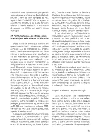 19
característica dos demais municípios pesqui-
sados, observa-se a liderança da atividade de
serviços (73,5% do valor agregado do PIB),
seguida da indústria (15,2%) e da agropecu-
ária (11,3%). O IDHM é de 0,625, também
inferior à média estadual. A instalação
de unidades da UFRB é um avanço para o
município.
2.1 Perfil dos turistas que frequentam
os municípios selecionados no São João
O São João é um evento que acontece em
quase todo território baiano e seu público
principal são os moradores do próprio
estado. Ainda que ocorra grande circulação
interna, o deslocamento mais significativo
é o dos moradores de Salvador, sobretudo
os jovens, que veem nesta celebração opor-
tunidade para se divertir, reencontrar os
amigos/parentes e retornar à sua cidade
natal. Os grandes congestionamentos que
se formam nas principais rodovias de saída
da capital, principalmente a BR 324, atestam
esta movimentação. Segundo a Agência
Estadual de Regulação de Serviços Públicos
de Energia, Transporte e Comunicações da
Bahia (Agerba), em 2011, a média mensal do
fluxo de passageiros no Terminal Rodoviário
de Salvador foi de 367.126; nesse mesmo
ano, em junho, esta movimentação atingiu
460.650 passageiros. Parte deste aumento
deveu-se aos eventos juninos, sobretudo, ao
São João, mas também ao período das férias
escolares. Outro indicador é a medição de
pedágios, particularmente, aquele localizado
na BR 324, que registrou, em junho de 2012,
o tráfego de 1.021.675 veículos particulares,
superior à média mensal.
A pesquisa realizada sistematicamente pela
Setur, desde 2003, também atesta o signifi-
cado do São João para o mercado turístico
estadual. Inicialmente, esta análise abrangia
os municípios de Amargosa, Barra, Cacho-
eira, Cruz das Almas, Senhor do Bonfim e
Ubaitaba; à medida que evento foi se conso-
lidando enquanto produto turístico, outros
municípios foram integrados: Ibicuí, Euclides
da Cunha, Entre Rios, Piritiba, Serrinha, Ilhéus,
Macaúbas, Jequié, Maragojipe, Mucugê,
Lençóis, Santo Antônio de Jesus, Paulo
Afonso, Barreiras, Salvador e Porto Seguro.
A pesquisa investiga perfil do visitante,
motivação de viagem e avaliação dos serviços
turísticos. No item perfil dos turistas são
observados dados sobre gênero, faixa etária,
nível de instrução e faixa de rendimentos;
atributos importantes para identificar outros
indicadores como: motivação da viagem,
avaliação dos serviços e qualidades atribuídas
ao destino turístico. A pesquisa também se
presta a relacionar a oferta de infraestrutura
turística de cada município e os serviços mais
utilizados pelos visitantes quando viajam para
o São João.
Os dados apresentados a seguir decorrem
da investigação de 2011, denominada Carac-
terização do Turismo Receptivo da Bahia – de
responsabilidade técnica da Fundação Insti-
tuto de Pesquisa Econômica (FIPE) –, cujas
informações foram organizadas de acordo
com a metodologia de trabalho usada para
a elaboração deste relatório.
Grupo 1 (Cachoeira, Lençóis e Mucugê)
Estes municípios são notadamente
destinos turísticos consolidados, que exibem
fluxo turístico durante todo o ano. A pesquisa
atesta que, no São João, os visitantes buscam
um formato de festa tradicional, que ocorre
em praça pública. Para eles, não importa a
existência das festas privadas, razão principal
dos visitantes que buscam os municípios do
Grupo 2. Os visitantes que vão para a Chapada
Diamantina conjugam a motivação da viagem
junina a outros atrativos (trilhas ecológicas,
cachoeiras, gastronomia). Já aqueles que vão
 