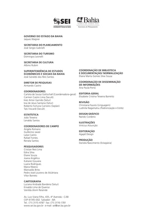 Av. Luiz Viana Filho, 435, 4ª Avenida - CAB
CEP 41745-002 Salvador - BA
Tel.: (71) 3115-4787 Fax: (71) 3116-1781
www.sei.ba.gov.br e-mail: sei@sei.ba.gov.br
GOVERNO DO ESTADO DA BAHIA
Jaques Wagner
SECRETARIA DO PLANEJAMENTO
José Sergio Gabrielli
SECRETARIA DO TURISMO
Domingos Leonelli
SECRETARIA DE CULTURA
Albino Rubim
SUPERINTENDÊNCIA DE ESTUDOS
ECONÔMICOS E SOCIAIS DA BAHIA
José Geraldo dos Reis Santos
DIRETOR DE PESQUISAS
Armando Castro
COORDENADORES
Carlota de Sousa Gottschall (Coordenadora-geral)
Carmen Castro Lima (Secult)
Inez Amor Garrido (Setur)
Ivia de Jesus Santana (Setur)
Roberto Fortuna Carneiro (Seplan)
Taís Viscardi (Secult)
ESTATÍSTICA
João Teixeira
Lenaldo Santos
COORDENADORES DE CAMPO
Angela Romano
Guillermo Javier
Laíse Castro
Rafael Fontes
Renata Santos
PESQUISADORES
Cristian Reis Lima
Edna Silva
Eliane Souza
Joana Angélica
Katiane Gouveia
Luana Rodrigues
Maria Ribeiro
Marivaldo Brito
Pedro José Loureiro de Alcântara
Vítor Barreto
CARTOGRAFIA
Luciana Andrade Bandeira (Setur)
Erivaldo Lima de Queiroz
Vanilda Alvim Resende
COORDENAÇÃO DE BIBLIOTECA
E DOCUMENTAÇÃO/ NORMALIZAÇÃO
Eliana Marta Gomes Silva Sousa
COORDENAÇÃO DE DISSEMINAÇÃO
DE INFORMAÇÕES
Ana Paula Porto
EDITORIA-GERAL
Elisabete Cristina Teixeira Barretto
REVISÃO
Christiana Fausto (Linguagem)
Ludmila Nagamatsu (Padronização e Estilo)
DESIGN GRÁFICO
Nando Cordeiro
ILUSTRAÇÕES
Vinícius Assunção
EDITORAÇÃO
Agapê Design
PRODUÇÃO
Daniela Nascimento (Estagiária)
 