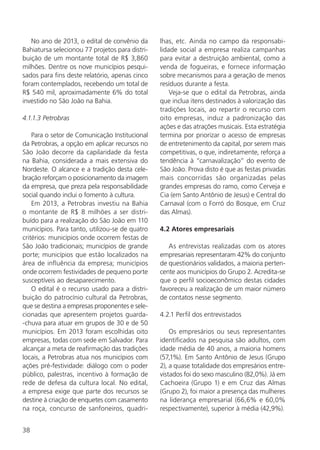 38
No ano de 2013, o edital de convênio da
Bahiatursa selecionou 77 projetos para distri-
buição de um montante total de R$ 3,860
milhões. Dentre os nove municípios pesqui-
sados para fins deste relatório, apenas cinco
foram contemplados, recebendo um total de
R$ 540 mil, aproximadamente 6% do total
investido no São João na Bahia.
4.1.1.3 Petrobras
Para o setor de Comunicação Institucional
da Petrobras, a opção em aplicar recursos no
São João decorre da capilaridade da festa
na Bahia, considerada a mais extensiva do
Nordeste. O alcance e a tradição desta cele-
bração reforçam o posicionamento da imagem
da empresa, que preza pela responsabilidade
social quando inclui o fomento à cultura.
Em 2013, a Petrobras investiu na Bahia
o montante de R$ 8 milhões a ser distri-
buído para a realização do São João em 110
municípios. Para tanto, utilizou-se de quatro
critérios: municípios onde ocorrem festas de
São João tradicionais; municípios de grande
porte; municípios que estão localizados na
área de influência da empresa; municípios
onde ocorrem festividades de pequeno porte
susceptíveis ao desaparecimento.
O edital é o recurso usado para a distri-
buição do patrocínio cultural da Petrobras,
que se destina a empresas proponentes e sele-
cionadas que apresentem projetos guarda-
-chuva para atuar em grupos de 30 e de 50
municípios. Em 2013 foram escolhidas oito
empresas, todas com sede em Salvador. Para
alcançar a meta de reafirmação das tradições
locais, a Petrobras atua nos municípios com
ações pré-festividade: diálogo com o poder
público, palestras, incentivo à formação de
rede de defesa da cultura local. No edital,
a empresa exige que parte dos recursos se
destine à criação de enquetes com casamento
na roça, concurso de sanfoneiros, quadri-
lhas, etc. Ainda no campo da responsabi-
lidade social a empresa realiza campanhas
para evitar a destruição ambiental, como a
venda de fogueiras, e fornece informação
sobre mecanismos para a geração de menos
resíduos durante a festa.
Veja-se que o edital da Petrobras, ainda
que inclua itens destinados à valorização das
tradições locais, ao repartir o recurso com
oito empresas, induz a padronização das
ações e das atrações musicais. Esta estratégia
termina por priorizar o acesso de empresas
de entretenimento da capital, por serem mais
competitivas, o que, indiretamente, reforça a
tendência à “carnavalização” do evento de
São João. Prova disto é que as festas privadas
mais concorridas são organizadas pelas
grandes empresas do ramo, como Cerveja e
Cia (em Santo Antônio de Jesus) e Central do
Carnaval (com o Forró do Bosque, em Cruz
das Almas).
4.2 Atores empresariais
As entrevistas realizadas com os atores
empresariais representaram 42% do conjunto
de questionários validados, a maioria perten-
cente aos municípios do Grupo 2. Acredita-se
que o perfil socioeconômico destas cidades
favoreceu a realização de um maior número
de contatos nesse segmento.
4.2.1 Perfil dos entrevistados
Os empresários ou seus representantes
identificados na pesquisa são adultos, com
idade média de 40 anos, a maioria homens
(57,1%). Em Santo Antônio de Jesus (Grupo
2), a quase totalidade dos empresários entre-
vistados foi do sexo masculino (82,0%). Já em
Cachoeira (Grupo 1) e em Cruz das Almas
(Grupo 2), foi maior a presença das mulheres
na liderança empresarial (66,6% e 60,0%
respectivamente), superior à média (42,9%).
 