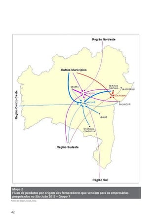 42
Mapa 2
Fluxo de produtos por origem dos fornecedores que vendem para os empresários
pesquisados no São João 2013 – Grupo 1
Fonte: SEI/ Seplan, Secult, Setur.
 