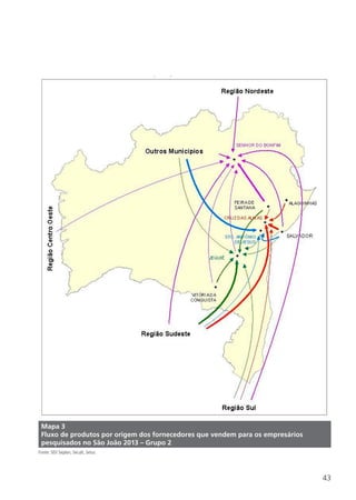 43
Mapa 3
Fluxo de produtos por origem dos fornecedores que vendem para os empresários
pesquisados no São João 2013 – Grupo 2
Fonte: SEI/ Seplan, Secult, Setur.
 