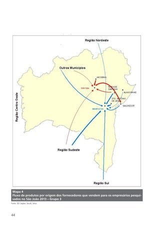 44
Mapa 4
Fluxo de produtos por origem dos fornecedores que vendem para os empresários pesqui-
sados no São João 2013 – Grupo 3
Fonte: SEI/ Seplan, Secult, Setur.
 