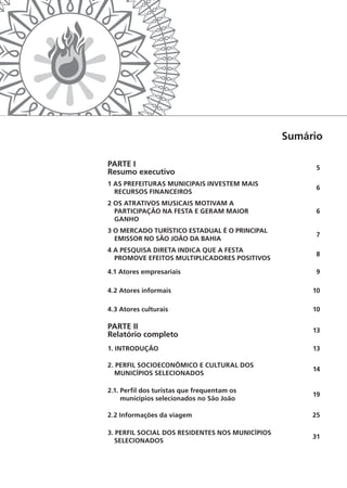 Sumário
PARTE I
Resumo executivo
5
1 AS PREFEITURAS MUNICIPAIS INVESTEM MAIS
RECURSOS FINANCEIROS
6
2 OS ATRATIVOS MUSICAIS MOTIVAM A
­PARTICIPAÇÃO NA FESTA E GERAM MAIOR
GANHO
6
3 O MERCADO TURÍSTICO ESTADUAL É O ­PRINCIPAL
­EMISSOR NO SÃO JOÃO DA BAHIA
7
4 A PESQUISA DIRETA INDICA QUE A FESTA
PROMOVE EFEITOS MULTIPLICADORES POSITIVOS
8
4.1 Atores empresariais 9
4.2 Atores informais 10
4.3 Atores culturais 10
PARTE II
Relatório completo
13
1. INTRODUÇÃO 13
2. PERFIL SOCIOECONÔMICO E CULTURAL DOS
MUNICÍPIOS SELECIONADOS
14
2.1. Perfil dos turistas que frequentam os
­municípios selecionados no São João
19
2.2 Informações da viagem 25
3. PERFIL SOCIAL DOS RESIDENTES NOS ­MUNICÍPIOS
SELECIONADOS
31
 