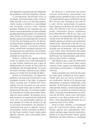 63
este segmento, enquanto sete são integrantes
de quadrilhas e três são produtores culturais.
A contraposição identificada entre as
atividades desempenhadas pelos entrevis-
tados durante o ano e no São João propria-
mente sinaliza a tendência à sazonalidade
das atividades culturais como trabalho
principal. Percebe-se nas respostas que tais
atores culturais aproveitam as oportunidades
geradas pela festa para obter um rendimento
extra. Dentre os 20 músicos e integrantes de
bandas, apenas cinco desempenham a mesma
função fora dos festejos juninos. Os demais,
ao longo do ano, trabalham nas mais diversas
atividades: lavrador, funcionário público,
pintor, comerciante, estudante, bancário. Em
contraposição aos segmentos mencionados,
os produtores culturais exercem esta mesma
atividade ao longo do ano.
Embora a maioria dos agentes culturais
resida no próprio local onde desempenha
as suas funções, observa-se que o grau de
deslocamento em função da festa deve ser
considerado: dos 30 respondentes, 13 moram
em outro município. Salienta-se que, destes,
apenas um reside fora do estado da Bahia.
Dentre os entrevistados, 24 adquiriram
produtos e serviços para incrementar as suas
atividades durante o São João. A pesquisa
indica, contudo, que 13 destes têm forne-
cedores fora do município em que atuam.
Esta informação indica que os efeitos multi-
plicadores do São João, no município, podem
ser reduzidos em função das compras efetu-
adas em outras cidades. Tal situação, de um
lado, ocasiona um vazamento do rendimento
local, mas cria positividades regionais, já
que Salvador (5) e Feira de Santana (2) são
os principais fornecedores de produtos e
matérias-primas para os agentes culturais
entrevistados. Outros municípios da Bahia e
de São Paulo também foram citados pelos
agentes culturais, assim como pelos atores
empresariais.
Ao observar o rendimento dos atores
culturais diretamente relacionados aos
festejos juninos, percebe-se que a sua maioria
(14 respondentes) possui rendimento de até
R$ 5 mil por mês. Ressalte-se que este foi
o valor mínimo apresentado no questio-
nário. Apenas um declarou ter renda mensal
entre R$ 5.001,00 e R$ 10 mil, enquanto
quatro informaram possuir rendimento
entre R$10.001,00 e R$ 20 mil. Mais uma
vez, apenas um respondente declarou renda
mensal entre R$ 50.001,00 e R$ 100 mil. e
também apenas um informou ter rendimento
mensal entre 100.001,00 e R$ 500 mil. Em
contrapartida, nove entrevistados preferiram
assinalar que tal pergunta “não se aplica”,
o que indica outra característica dos atores
culturais pesquisados, aqueles que participam
da festa por sua natureza lúdica, pela brinca-
deira ou para manter a tradição.
Vale destacar que o valor do rendimento
médio mensal mencionado pelos atores
culturais é bem superior ao declarado pelos
empresários entrevistados e trabalhadores
informais.
Pode-se perceber que a festa de São João,
de modo geral, configura-se numa oportu-
nidade para que tais atores aumentem o
seu rendimento. Dentre as 22 pessoas que
responderam à pergunta relacionada a esta
questão, 19 afirmaram ter rendimento maior
neste período. Destas, a maioria (seis pessoas)
informou um aumento da renda de mais de
100%. Enquanto cinco declararam um acrés-
cimo de até 20%; outras cinco informaram
aumentar o seu faturamento entre 21% e
50%, e três respondentes afirmaram ter um
acréscimo entre 51% e 100%.
Deve-se notar, também, o considerável
grau de investimento destes atores no
festejo: apenas oito respondentes infor-
maram não fazer algum tipo de investimento.
Dentre os 22 que afirmaram investir, quatro
declararam ter feito reforma ou ampliação
 