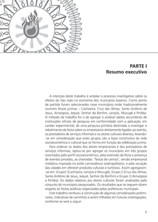 5
PARTE I
Resumo executivo
A intenção deste trabalho é ampliar o processo investigativo sobre os
efeitos do São João na economia dos municípios baianos. Como ponto
de partida foram selecionados nove municípios onde tradicionalmente
ocorrem festas juninas – Cachoeira, Cruz das Almas, Santo Antônio de
Jesus, Amargosa, Jequié, Senhor do Bonfim, Lençóis, Mucugê e Piritiba.
O método de trabalho foi o de agregar e analisar dados secundários de
instituições oficiais de pesquisa em conformidade com a aplicação, em
caráter experimental, de uma pesquisa primária destinada a investigar o
rebatimento da festa sobre os empresários diretamente ligados ao evento,
os prestadores de serviços informais e os atores culturais diversos, levando-
-se em consideração que estes grupos são a base construtiva da rede
socioeconômica e cultural que se forma em função da celebração junina.
Para ordenar os dados dos atores empresariais e dos prestadores de
serviços informais, optou-se por agregar os municípios em três grupos
orientados pelo perfil socioeconômico, pela extensão da festa e presença
de eventos privados, as chamadas “festas de camisa”, versão empresarial
midiática inspirada no estilo carnavalesco soteropolitano, e pela vocação
das cidades em oferecer produtos culturais e turísticos. Assim agregaram-
-se em: Grupo1 (Cachoeira, Lençóis e Mucugê), Grupo 2 (Cruz das Almas,
Santo Antônio de Jesus, Jequié, Senhor do Bonfim) e Grupo 3 (Amargosa
e Piritiba). Os dados relativos aos atores culturais foram analisados pelo
conjunto de municípios pesquisados. Os resultados que se seguem dizem
respeito às festas públicas organizadas pelas prefeituras municipais.
Este trabalho conduziu à construção de algumas considerações prelimi-
nares, indicativas de caminhos a serem trilhados em futuras investigações,
conforme se verá a seguir:
 