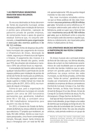 6
1 AS PREFEITURAS MUNICIPAIS
INVESTEM MAIS RECURSOS
FINANCEIROS
Os recursos destinados às festas decorrem
de: fontes do orçamento municipal, vendas
de espaço público para instalação de barracas
e pontos para ambulantes, captação de
patrocínio privado de grandes empresas,
de comerciantes locais e apoio do governo
estadual. Estima-se que, no conjunto sele­
cionado, o investimento para organização
e execução dos eventos públicos é de
R$ 13,5 milhões.
As principais fontes de despesas das prefei-
turas municipais são: pagamento de músicos
e infraestrutura de shows, decoração da
cidade, segurança e infraestrutura de higiene
e limpeza. O pagamento dos músicos é o
percentual mais elevado dos gastos, sendo
que 70% das atrações são estaduais e nacio-
nais e 30% são artistas locais ou regionais.
A arrecadação de Imposto sobre serviços de
qualquer natureza (ISS) e a permissão do uso de
espaços públicos para instalação de pontos de
venda são fontes de receita para as prefeituras.
As informações municipais apontam arreca-
dação superior à média mensal nos meses de
junho e julho de 2011, 2012 e 2013, nos muni-
cípios de Jequié e Amargosa.
Estima-se que, para a organização do
evento, as prefeituras municipais em estudo
operem com cerca de 200 funcionários
permanentes que, geralmente, trabalham
entre 90 e 120 dias, e contratem cerca
de 300 trabalhadores temporários para
atuarem nos dias da festa.
Em 2013, o Governo do Estado da Bahia,
através da Bahiatursa, lançou edital de convênio
que selecionou 77 projetos que receberam, ao
todo, R$ 3,86 milhões. Dentre os nove muni-
cípios pesquisados, cinco foram contemplados
(Lençóis, Mucugê, Jequié, Santo Antonio de
Jesus e Amargosa) com um total de R$ 540
mil, aproximadamente 14% da quantia integral
investida no São João na Bahia.
Nos nove municípios estudados estima-
-se que as festas públicas de São João movi-
mentem recursos próximos a R$ 20 milhões
por ano. Tomando-se como referência os 77
municípios selecionados pelo edital da Setur/
Bahiatursa, pode-se supor que a festa de São
João1
movimenta cerca de R$ 100 milhões
por ano, que se distribuem entre o conjunto
de municípios sede dos eventos e aqueles que,
direta ou indiretamente, são impactados pelos
efeitos multiplicadores da festa.
2 OS ATRATIVOS MUSICAIS MOTIVAM
A PARTICIPAÇÃO NA FESTA E GERAM
MAIOR GANHO
Os shows musicais são o principal atrativo
da festa de São João que, nas últimas décadas,
deixou de cumprir os ritos tradicionais caracte-
rísticos de cada localidade para se aproximar
do estilo das bandas midiáticas que se apre-
sentam em grandes palcos montados pelas
prefeituras nas praças centrais das sedes
municipais, ou das festas privadas, conhecidas
como “festas de camisa”, geralmente orga-
nizadas por empresários do entretenimento
atrelados às empresas de blocos carnavalescos
(Central do Carnaval, Cerveja e Cia, Axé Mix).
Neste formato, as festas mais famosas são:
Arraial do Bosque (Cruz das Almas), Arraiá do
Cerveja & Cia (Santo Antônio de Jesus), Piu-Piu
(Amargosa) e Sfrega (Senhor do Bonfim).
Este tipo de festa movimenta recursos finan-
ceiros muito elevados, já que integra uma cadeia
de eventos que se propaga ao longo do ano. Os
pontos altos de lucratividade são Carnaval, São
João e Festival de Verão. No caso das atrações
artísticas, cada período evidencia um grupo de
1	 Restrita ao campo dos eventos organizados pelas
prefeituras municipais, portanto, sem considerar a
movimentação das festas privadas e dos grandes
patrocinadores empresariais.
 