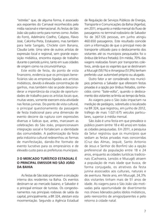 7
“estrelas” que, de alguma forma, é associado
aos expoentes do Carnaval reconhecidos pela
mídia nacional e internacional. As festas de São
João são palco certo para nomes como: Aviões
do Forró, Adelmário Coelho, Calypso, Flávio
José, Calcinha Preta, Estakazero, mas também
para Ivete Sangalo, Chiclete com Banana,
Claudia Leite. Uma série de outros artistas de
expressão local e regional, sem grande expo-
sição midiática, encontra espaço de trabalho
durante o período junino, tanto em suas cidades
de origem como na circunvizinhança.
Este estilo de festa, do ponto de vista
financeiro, evidencia que os principais bene-
ficiários são as empresas ligadas aos artistas
midiáticos, devido à elevada concentração de
ganhos, mas também não se pode desconsi-
derar a importância da criação de oportuni-
dades de trabalho para os artistas locais que,
muitas vezes, somente exercem esta atividade
nas festas juninas. Do ponto de vista cultural,
o principal questionamento da passagem
de festa tradicional para uma dimensão de
evento decorre da ruptura com expressões
diversas e lúdicas que, antes, marcavam as
celebrações do São João, proporcionavam
integração social e fortaleciam a identidade
das comunidades. A padronização da festa
pela indústria cultural redesenhou as formas
de manifestação, dando-lhe formato de
evento lucrativo para os empresários e de
elevado custo para as prefeituras municipais.
3 O MERCADO TURÍSTICO ESTADUAL É
O PRINCIPAL EMISSOR NO SÃO JOÃO
DA BAHIA
As festas de São João promovem a circulação
interna dos residentes na Bahia. Os eventos
destinam-se ao mercado baiano, e Salvador é
o principal emissor de turistas. Os congestio-
namentos nas principais rodovias de saída da
capital, principalmente, a BR 324, atestam esta
movimentação. Segundo a Agência Estadual
de Regulação de Serviços Públicos de Energia,
Transporte e Comunicações da Bahia (Agerba),
em 2011, enquanto a média mensal do fluxo de
passageiros no terminal rodoviário de Salvador
foi de 367.126 pessoas, em junho atingiu
460.650 passageiros. Este resultado coincide
com a informação de que o principal meio de
transporte utilizado para o deslocamento dos
visitantes até os municípios pesquisados foi o
ônibus (de linha e fretado). Em média, 70% das
viagens realizadas foram por transportes cole-
tivos, ainda que os viajantes que se destinaram
a Mucugê (59,1%) e Amargosa (51,9%) tenham
preferido usar automóvel próprio ou alugado.
Outro fator a ser considerado nos municí-
pios próximos a Salvador que oferecem festas
privadas é a opção por ônibus fretados, conhe-
cidos como “bate-volta”, quando o desloca-
mento dos visitantes se limita ao tempo da festa.
As viagens para o São João impactam na
medição de pedágios, sobretudo o localizado
na BR 324, que registrou, em junho de 2012,
tráfego de mais 1.021.675 veículos particu-
lares, superior à média mensal.
São João é uma festa em que prevalece o
público jovem (entre 18 e 40 anos) em todas
as cidades pesquisadas. Em 2011, a pesquisa
da Setur registrou que os municípios que
sediam as festas privadas mais concorridas
(Cruz das Almas, Jequié, Santo Antonio
de Jesus e Senhor do Bonfim) são a opção
preferencial da população entre 18 e 24
anos, enquanto as cidades turísticas tradicio-
nais (Cachoeira, Lencóis e Mucugê) atraem
a população de mais idade que busca, de
forma conjugada, os atrativos da festa
junina associados aos culturais, naturais e
de aventura. Neste ano, em Mucugê, 24,3%
dos visitantes tinham mais de 51 anos de
idade. As viagens para o São João são moti-
vadas pela oportunidade de divertimento
nos shows liderados pelos ídolos midiáticos,
pelo reencontro de amigos/parentes e pelo
retorno à cidade natal.
 