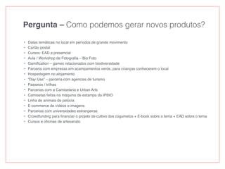 Pergunta – Como podemos gerar novos produtos?
• Datas temáticas no local em períodos de grande movimento
• Cartão postal
• Cursos: EAD e presencial
• Aula / Workshop de Fotograﬁa – Bio Foto
• Gamiﬁcation – games relacionados com biodiversidade
• Parceria com empresas em acampamentos verde, para crianças conhecerem o local
• Hospedagem no alojamento
• “Day Use” – parceria com agencias de turismo
• Passeios / trilhas
• Parcerias com a Camisetaria e Urban Arts
• Camisetas feitas na máquina de estampa da IPBIO
• Linha de animais de pelúcia
• E-commerce de vídeos e imagens
• Parcerias com universidades estrangeiras
• Crowdfunding para ﬁnanciar o projeto de cultivo dos cogumelos + E-book sobre o tema + EAD sobre o tema
• Cursos e oﬁcinas de artesanato
 