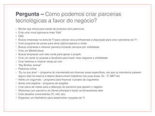 Pergunta – Como podemos criar parcerias
tecnológicas a favor do negócio?
• Montar loja virtual para venda de produtos com patrocínio
• Criar uma nova logomarca mais “fofa”
• EAD
• Buscar empresas na área de TI para colocar seus proﬁssionais a disposição para criar voluntários de TI
• Criar programa de canais para atrair patrocinadores e mídia
• Buscar empresas e oferecer parceria trocando serviços por visibilidade
• Criar um Market place
• Buscar empresas com selo verde para apoiar o projeto
• Criar um canal no youtube e facebook para trazer mais negócios e visibilidade
• Criar histórias e mostrar cenas ao vivo
• “Big Brother animal”
• Palestras online
• “Eu na sua área” – programa de voluntariado em diversas áreas especiﬁcas, em que os voluntários passam
alguns dias na reserva e depois desenvolvem trabalhos nas suas áreas. Ex.: TI, MKT etc
• Adote um cogumelo – programa para ﬁnanciar o projeto de cogumelos
• Adote uma espécie – programa de doações
• Criar plano de metas para a obtenção de parceiros que apoiem o negócio
• Workshop com parceiros do cliente principal e trazer os fornecedores dele
• Criar desaﬁos universitários (TI, mkt, etc)
• Organizar um Hackathon para desenvolver soluções de TI
 