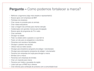 Pergunta – Como podemos fortalecer a marca?
• Melhorar a logomarca (algo mais simples e representativo)
• Buscar apoio com empresas de MKT
• Participar de simpósios
• Criar canais no youtube para os animais
• Criar vídeos educativos
• Usar a imagem dos animais para chamar atenção
• Colaboração com grandes marcas para divulgação
• Buscar apoio de programas de TV e radio
• Criar camiseta
• Divulgar na cidade
• Falar na cidade sobre o passeio e o que tem lá
• Fazer um site para os estagiários e voluntários
• Parcerias com escolas e faculdades
• Divulgar o passeio nas escolas
• Utilizar mais as redes sociais
• Divulgar para brasileiros (programa de estágio / voluntariado)
• Divulgar para estrangeiros (programa de estágio / voluntariado)
• Parceria com empresas de roupa para divulgar a marca
• Brindes com a marca
• Parcerias com empresas de brindes
• Criar um mascote para marca
• Parceria com hotéis e pousadas da região
• Listar tudo que a IPBIO faz e oferece
• Criar oﬁcinas para confecção de produtos com a comunidade local
 