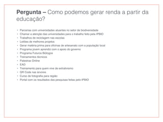 Pergunta – Como podemos gerar renda a partir da
educação?
• Parcerias com universidades atuantes no setor de biodiversidade
• Chamar a atenção das universidades para o trabalho feito pela IPBIO
• Trabalhos de reciclagem nas escolas
• Leilões de melhores projetos
• Gerar matéria prima para oﬁcinas de artesanato com a população local
• Programa jovem aprendiz com o apoio do governo
• Programa Futuros Biólogos
• Treinamentos técnicos
• Palestras Online
• EAD
• Treinamento para quem vive de extrativismo
• QR Code nas árvores
• Curso de fotograﬁa para região
• Portal com os resultados das pesquisas feitas pelo IPBIO
 