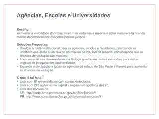 Agências, Escolas e Universidades
Desaﬁo:
Aumentar a visibilidade do IPBio, atrair mais visitantes à reserva e obter mais receita ﬁcando
menos dependente dos doadores pessoa jurídica.
Soluções Propostas:
• Divulgar o folder institucional para as agências, escolas e faculdades, priorizando as
unidades que estão à um raio de no máximo de 200 Km da reserva, considerando que as
chances de visitação são maiores;
• Foco especial nas Universidades de Biologia que fazem muitas excursões para visitar
projetos de pesquisa em biodiversidade.
• Expandir a divulgação à todas as agências do estado de São Paulo e Paraná para aumentar
as chances de visitação.
O que já foi feito:
• Lista com 87 universidades com cursos de biologia;
• Lista com 219 agências na capital e região metropolitana de SP;
• Lista das escolas de:
SP: http://portal.sme.prefeitura.sp.gov.br/Main/School#/
PR: http://www.consultaescolas.pr.gov.br/consultaescolas/#
 