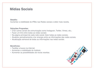 Mídias Sociais
Desaﬁo:
Aumentar a visibilidade do IPBio nas Redes sociais e obter mais receita.
Soluções Propostas:
• Criar outros canais de comunicação como Instagram, Twitter, Vimeo, etc.;
• Fazer um link entre todas as redes sociais:
• Na página principal de cada rede social, listar todas as redes sociais;
• Atualizar periodicamente e ter sinergia entre as informações das redes sociais.
• Atualização semanal de todas as informações nas redes sociais.
Benefícios:
• Facilitar a busca na internet;
• Aumentar a visibilidade do instituto;
• Aumentar as possibilidades de novas receitas.
 