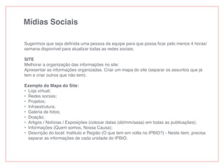 Mídias Sociais
Sugerimos que seja deﬁnida uma pessoa da equipe para que possa ﬁcar pelo menos 4 horas/
semana disponível para atualizar todas as redes sociais.
SITE
Melhorar a organização das informações no site:
Apresentar as informações organizadas. Criar um mapa do site (separar os assuntos que já
tem e criar outros que não tem).
Exemplo do Mapa do Site:
• Loja virtual;
• Redes sociais;
• Projetos;
• Infraestrutura;
• Galeria de fotos;
• Doação;
• Artigos / Notícias / Exposições (colocar datas (dd/mm/aaaa) em todas as publicações);
• Informações (Quem somos, Nossa Causa);
• Descrição do local: Instituto e Região (O que tem em volta no IPBIO?) - Neste item, precisa
separar as informações de cada unidade do IPBIO.
 