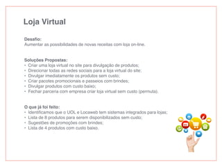 Loja Virtual
Desaﬁo:
Aumentar as possibilidades de novas receitas com loja on-line.
Soluções Propostas:
• Criar uma loja virtual no site para divulgação de produtos;
• Direcionar todas as redes sociais para a loja virtual do site;
• Divulgar imediatamente os produtos sem custo;
• Criar pacotes promocionais e passeios com brindes;
• Divulgar produtos com custo baixo;
• Fechar parceria com empresa criar loja virtual sem custo (permuta).
O que já foi feito:
• Identiﬁcamos que o UOL e Locaweb tem sistemas integrados para lojas;
• Lista de 8 produtos para serem disponibilizados sem custo;
• Sugestões de promoções com brindes;
• Lista de 4 produtos com custo baixo.
 