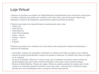 Loja Virtual
Listamos os produtos que podem ser disponibilizados imediatamente para venda sem custos para
o Instituto, produtos que podem ser vendidos com custo baixo, pois já possuem máquina de
estampar e máquina de fotograﬁa e apresentamos alguns produtos já cotados
Produtos que podem ser disponibilizados imediatamente sem custo:
• Visita Livre
• Visita Diurna
• Visita Noturna
• Visita Personalizada
• Fotos – acervo
• Vídeos – acervo
• Livros
• E-Books
Produtos que podem ser vendidos com custo baixo, pois já possuem máquina de estampar e
máquina de fotograﬁa:
• Camisetas: comprar as camisetas e estampar no instituto com fotos da região ou do visitante.
• Sacola de tecido personalizada: comprar as sacolas e estampar no instituto com fotos da região
ou do visitante.
• Curso de Fotograﬁa: Oferecer o mesmo curso que foi aplicado no projeto Jovens artistas da
biodiversidade para quem está cursando fotograﬁa / para quem está cursando biologia.
• Mudas da Mata Atlântica / Mudas da região: Utilizar as próprias plantas da região para montar
mudas e os visitantes poderem comprar e levar para casa – precisa fazer o estudo de quais
plantas tem uma durabilidade maior e comprar vasinhos para plantar.
 