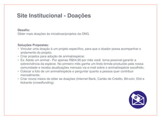 Site Institucional - Doações
Desaﬁo:
Obter mais doações às iniciativas/projetos da ONG.
Soluções Propostas:
• Vincular uma doação à um projeto especíﬁco, para que o doador possa acompanhar o
andamento do projeto;
• Criar projetos para adoção de animal/espécie;
• Ex: Adote um animal - Por apenas R$54,90 por mês você torna possível garantir a
sobrevivência da espécie. No primeiro mês ganhe um lindo brinde produzido pela nossa
comunidade e receba atualizações mensais via e-mail sobre o animal/espécie escolhido;
• Colocar a foto de um animal/espécie e perguntar quanto a pessoa quer contribuir
mensalmente;
• Criar novos meios de obter as doações (Internet Bank, Cartão de Crédito, Bit-coin, Ebit e
kickante (crowdfunding).
 