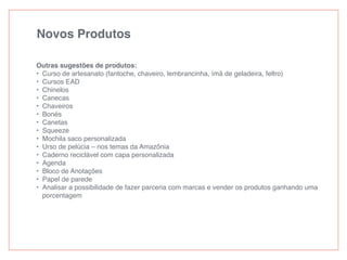 Novos Produtos
Outras sugestões de produtos:
• Curso de artesanato (fantoche, chaveiro, lembrancinha, ímã de geladeira, feltro)
• Cursos EAD
• Chinelos
• Canecas
• Chaveiros
• Bonés
• Canetas
• Squeeze
• Mochila saco personalizada
• Urso de pelúcia – nos temas da Amazônia
• Caderno reciclável com capa personalizada
• Agenda
• Bloco de Anotações
• Papel de parede
• Analisar a possibilidade de fazer parceria com marcas e vender os produtos ganhando uma
porcentagem
 