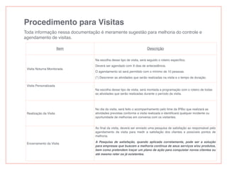 Procedimento para Visitas
Toda informação nessa documentação é meramente sugestão para melhoria do controle e
agendamento de visitas.
Item Descrição
Visita Noturna Monitorada
Na escolha desse tipo de visita, será seguido o roteiro especíﬁco.
Deverá ser agendado com X dias de antecedência.
O agendamento só será permitido com o mínimo de 10 pessoas.
(*) Descrever as atividades que serão realizadas na visita e o tempo de duração.
Visita Personalizada
Na escolha desse tipo de visita, será montada a programação com o roteiro de todas
as atividades que serão realizadas durante o período da visita.
Realização da Visita
No dia da visita, será feito o acompanhamento pelo time da IPBio que realizará as
atividades previstas conforme a visita realizada e identiﬁcará qualquer incidente ou
oportunidade de melhorias em conversa com os visitantes.
Encerramento da Visita
Ao ﬁnal da visita, deverá ser enviado uma pesquisa de satisfação ao responsável pelo
agendamento da visita para medir a satisfação dos clientes e possíveis pontos de
melhoria.
A Pesquisa de satisfação, quando aplicada corretamente, pode ser a solução
para empresas que buscam a melhoria contínua de seus serviços e/ou produtos,
bem como pretendem traçar um plano de ação para conquistar novos clientes ou
até mesmo reter os já existentes.
 