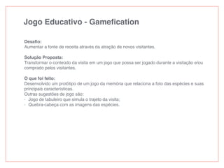 Jogo Educativo - Gameﬁcation
Desaﬁo:
Aumentar a fonte de receita através da atração de novos visitantes.
Solução Proposta:
Transformar o conteúdo da visita em um jogo que possa ser jogado durante a visitação e/ou
comprado pelos visitantes.
O que foi feito:
Desenvolvido um protótipo de um jogo da memória que relaciona a foto das espécies e suas
principais características.
Outras sugestões de jogo são:
- Jogo de tabuleiro que simula o trajeto da visita;
- Quebra-cabeça com as imagens das espécies.
 