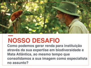 NOSSO DESAFIO
Como podemos gerar renda para instituição
através da sua expertise em biodiversidade e
Mata Atlântica, ao mesmo tempo que
consolidamos a sua imagem como especialista
no assunto?
 