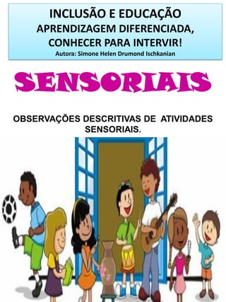 INCLUSÃO E EDUCAÇÃO
APRENDIZAGEM DIFERENCIADA,
CONHECER PARA INTERVIR!
Autora: Simone Helen Drumond Ischkanian
SENSORIAIS
OBSERVAÇÕES DESCRITIVAS DE ATIVIDADES
SENSORIAIS.
 