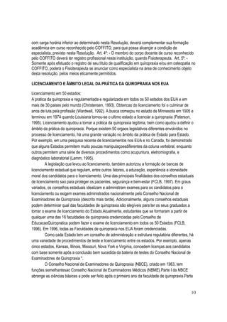 10
com carga horária inferior ao determinado nesta Resolução, deverá complementar sua formação
acadêmica em curso reconhecido pelo COFFITO, para que possa alcançar a condição de
especialista, previsto nesta Resolução. Art. 4º: - O membro do corpo docente de curso reconhecido
pelo COFFITO deverá ter registro profissional nesta instituição, quando Fisioterapeuta. Art. 5º: -
Somente após efetuado o registro de seu título de qualificação em quiropraxia e/ou em osteopatia no
COFFITO, poderá o Fisioterapeuta se anunciar como especialista na área de conhecimento objeto
desta resolução, pelos meios eticamente permitidos.
LICENCIAMENTO E ÂMBITO LEGAL DA PRÁTICA DA QUIROPRAXIA NOS EUA
Licenciamento em 50 estados:
A pratica da quiropraxia e regulamentada e regularizada em todos os 50 estados dos EUA e em
mais de 30 paises pelo mundo (Christensen, 1993). Obtencao do licenciamento foi o culminar de
anos de luta pela profissão (Wardwell, 1992). A busca começou no estado de Minnesota em 1905 e
terminou em 1974 quando Louisiana tornou-se o ultimo estado a licenciar a quiropraxia (Peterson,
1995). Licenciamento ajudou a tornar a prática da quiropraxia legítima, bem como ajudou a definir o
âmbito da prática da quiropraxia. Porque existem 50 orgaos legislativos diferentes envolvidos no
processo de licenciamento, há uma grande variação no âmbito da prática de Estado para Estado.
Por exemplo, em uma pesquisa recente de licenciamentos nos EUA e no Canada, foi demonstrado
que alguns Estados permitem muito poucas manipulaçoesdiferentes da coluna vertebral, enquanto
outros permitem uma série de diversos procedimentos como acupuntura, eletromiografia, e
diagnóstico laboratorial (Lamm, 1995).
A legislação que levou ao licenciamento, também autorizou a formação de bancas de
licenciamento estadual que regulam, entre outros fatores, a educação, experiência e idoneidade
moral dos candidatos para o licenciamento. Uma das principais finalidades dos conselhos estaduais
de licenciamento sao para proteger os pacientes, segurança e bem-estar (FCLB, 1997). Em graus
variados, os conselhos estaduais idealizam e administram exames para os candidatos para o
licenciamento ou exigem exames administrados nacionalmente pelo Conselho Nacional de
Examinadores de Quiropraxia (descrito mais tarde). Adicionalmente, alguns conselhos estaduais
podem determinar qual das faculdades de quiropraxia são elegíveis para ter os seus graduados a
tomar o exame de licenciamento do Estado.Atualmente, estudantes que se formaram a partir de
qualquer uma das 16 faculdades de quiropraxia credenciadas pelo Conselho de
EducacaoQuiropratica podem fazer o exame de licenciamento em todos os 50 Estados (FCLB,
1996). Em 1996, todas as Faculdades de quiropraxia nos EUA foram credenciadas.
Como cada Estado tem um conselho de administração e estrutura regulatória diferentes, há
uma variedade de procedimentos de teste e licenciamento entre os estados. Por exemplo, apenas
cinco estados, Kansas, Illinois, Missouri, Nova York e Virgínia, concedem licenças aos candidatos
com base somente após a conclusão bem sucedida da bateria de testes do Conselho Nacional de
Examinadores de Quiropraxia ".
O Conselho Nacional de Examinadores de Quiropraxia (NBCE), criado em 1963, tem
funções semelhantesao Conselho Nacional de Examinadores Médicos (NBME).Parte I da NBCE
abrange as ciências básicas e pode ser feito após o primeiro ano da faculdade de quiropraxia.Parte
 