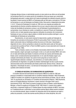 11
II abrange ciências clínicas e é administrado quando um aluno está em seu último ano da faculdade
de Quiropraxia.Parte III é um exame escrito de competência clínica que requer que o examinado
tenhapassado pela parte I e esteja dentro de 8 meses da graduação (se realizado enquanto ainda na
faculdade).O exame opcional da NBCE na Fisioterapia pode ser feito após a conclusão de 120 horas
de Quiropraxia no curso de fisioterapia nos Estados Unidos. Este exame e independente das partes
I, II e III. O Exame da Fisioterapia foi iniciado em 1965 como uma resposta aos pedidos dos
representantes de diversos conselhos estaduais.Uma vez que o assunto estava sendo ensinado em
muitas das faculdades de quiropraxia e porque o uso de fisioterapia foi generalizadaentre os
quiropraxistas, houve interesse em avaliar a competência no assunto.O Exame de Fisioterapia é
mantido como um teste separado porque algumas instituições de quiropraxia não incorporaram
fisioterapia em seus currículos e alguns estados no âmbito das leis da prática restringem o uso de
modalidades de fisioterapia por quiropráticos.
Recentemente, um outro exame nacional foi desenvolvido a pedido da Federação de
Conselhos de Licenciatura de Quiropraxia (FCLB).O exame prático Parte IV (exame clínico de
objetivo estruturado) testa as habilidades praticas dos alunos em três áreas: interpretação e
diagnostico de raio-x, técnica quiroprática e estudos de caso.Este exame pode ser feito após a
conclusão bem-sucedida da Parte I e Parte II do NBCE quando um aluno esta dentro de 6 meses da
graduação (FCLB, 1996).
Todos os Estados, exceto os cinco Estados mencionados anteriormente que não tem um
exame separado, exigem aprovação na pontuação no todo ou em parte dos testes NBCE, bem como
em um teste administrado pelo Estado.O conteúdo eo formato dos exames administrados pelo
Estado variam consideravelmente.Aproximadamente um em cada três Estados exigem uma
avaliação administrada pelo Estado. Isso pode envolver perguntas por escrito sobre as
regulamentações estaduais e estaduais, uma entrevista ou um exame prático sobre os
procedimentos de diagnóstico e de gestão.Os Estados restantesexigem de dois a quatro exames
adicionais.Estes exames administrados pelo Estado podemconter ciências clínicas, ciências de
diagnóstico, interpretação de raios-x, e as técnicas de manipulação da coluna vertebral, bem como
questões sobre estatutos de Estado.
O CONSELHO NACIONAL DE EXAMINADORES DE QUIROPRAXIA
O Conselho Nacional de Examinadores de Quiropraxia (NBCE) foi criada em 1963 para
promover consistência e reciprocidade entre os conselhos estaduais (Wardwell, 1992).Inicialmente,
a NBCE foi recebido com resistência de algumas bancas examinadoras do Estado, mas por volta de
1970, foi reconhecido em 29 Estados e 37 conselhos de licenciamento (Peterson, 1995).Atualmente,
todos os 50 Estados-Membros reconhecem o exame nacional e 49 exigem Parte I para o
licenciamento (FCLB, 1997).Parte II do exame é exigida por todos os Estados, exceto Maryland e
Michigan, e Parte III é exigida por 45 Estados (FCLB, 1997).Parte IV, o exame clínico objetivo
estruturado, é atualmente exigido em 21 Estados.Apesar da ampla aceitação do NBCE, mas todos
os 10 estadoscontinuam a administrar os seus próprios exames.Alguns destes exames consistem
em uma entrevista pessoal, alguns consistem em perguntas sobre as leis estaduais que regem a
prática da quiropraxia, e outros são exames escritos práticos em várias disciplinas, tais como
 
