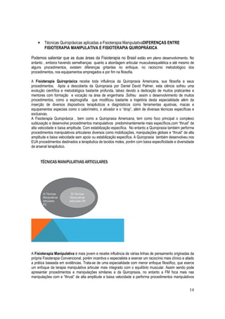 14
• Técnicas Quiropráxicas aplicadas a Fisioterapia ManipulativaDIFERENÇAS ENTRE
FISIOTERAPIA MANIPULATIVA E FISIOTERAPIA QUIROPRÁXICA
Podemos salientar que as duas áreas da Fisioterapia no Brasil estão em pleno desenvolvimento. No
entanto , embora havendo semelhanças quanto a abordagem articular musculoesquelética e até mesmo de
alguns procedimentos, existem diferenças gritantes no enfoque, no raciocínio metodológico dos
procedimentos, nos equipamentos empregados e por fim na filosofia.
A Fisioterapia Quiropráxica recebe toda influência da Quiropraxia Americana, sua filosofia e seus
procedimentos. Após a descoberta da Quiropraxia por Daniel David Palmer, esta ciência sofreu uma
evolução científica e metodológica bastante profunda, talvez devido a dedicação de muitos praticantes e
mentores com formação e vocação na área de engenharia .Sofreu assim o desenvolvimento de muitos
procedimentos, como a espinografia que modificou bastante a trajetória desta especialidade além da
inserção de diversos dispositivos terapêuticos e diagnósticos como ferramentas ajustivas, macas e
equipamentos especiais como o calorímetro, o ativador e o “drop”, além de diversas técnicas específicas e
exclusivas.
A Fisioterapia Quiropráxica , bem como a Quiropraxia Americana, tem como foco principal o complexo
subluxação e desenvolve procedimentos manipulativos predominantemente mais específicos,com “thrust” de
alta velocidade e baixa amplitude. Com estabilização específica. No entanto a Quiropraxia também performa
procedimentos manipulativos articulares diversos como mobilizações, manipulações globais e “thrust” de alta
amplitude e baixa velocidade sem apoio ou estabilização especifica. A Quiropraxia também desenvolveu nos
EUA procedimentos destinados a terapêutica de tecidos moles, porém com baixa especificidade e diversidade
de arsenal terapêutico.
A Fisioterapia Manipulativa é mais jovem e recebe influência de várias linhas de pensamento originadas da
própria Fisioterapia Convencional, porém incentiva o especialista a exercer um raciocínio mais clínico e aliado
a prática baseada em evidências. Trata-se de uma especialidade com menor enfoque filosófico, que exerce
um enfoque da terapia manipulativa articular mais integrado com o equilíbrio muscular. Assim sendo pode
apresentar procedimentos e manipulações similares a da Quiropraxia, no entanto a FM foca mais nas
manipulações com e “thrust” de alta amplitude e baixa velocidade e performa procedimentos manipulativos
 