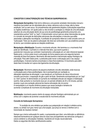 16
CONCEITOS E CARACTERIZAÇÃO DAS TÉCNICAS QUIROPRÁXICAS :
Manipulação Quiroprática: Este termo refere-se a uma grande variedade intervenções manual e
mecânica que podem ser de velocidade alta ou baixa; alavanca curta ou longa; alta ou baixa
amplitude; com ou sem recuo. Os procedimentos são geralmente dirigidos a articulações específicas
ou regiões anatômicas. Um ajuste pode ou não envolver a cavitação ou inibição de uma articulação
(abertura de uma articulação dentro de sua zona de parafisiologia geralmente produzindo uma
característica audível "click" ou "pop"). O denominador comum para as várias intervenções de ajuste
é o conceito de remoção de disfunções estruturais das articulações e músculos que estão
associadas a alterações neurológicas. A profissão de quiropraxia refere-se a este conceito como um
"subluxação." Este uso da palavra subluxação não deve ser confundido com uso anatômico preciso
do termo, que considera apenas as relações anatômicas.
Manipulação e Mobilização: Durante o movimento articular, três barreiras ou o movimento final
pode ser identificado. O primeiro é o intervalo final ativo, que ocorre quando o
paciente tem músculos que controlam maximamente a articulação em um vetor direcional especial.
Neste ponto, o clínico pode mover a articulação de forma passiva para uma segunda barreira
chamada de faixa final passiva. Movimento até esta barreira é denominado espaço fisiológico da
articulação. Para além deste ponto, o praticante pode mover a articulação para o seu espaço
parafisiológico. A terceira barreira encontrada é a faixa final anatômica. O movimento para além
desta faixa irá resultar em ruptura dos ligamentos da articulação.
Manipulação: Movimento passivo de pequena amplitude e de alta velocidade, onde move-se
a articulação para a faixa parafisiológica. Isto é acompanhado por cavitação ou
alterações repentinas da articulação, o que resulta em um fenômeno de vácuo intra-sinovial,
conceito que envolve a separação de gás a partir de fluido. Geralmente acompanhada por um “pop”
ou “click" audível, foi demonstrado um aumento da mobilidade articular em relação à mobilização
sozinho. Este aumento no movimento dura por um período refratário de 20 a 30 minutos, período
durante o qual uma cavitação adicional da mesma articulação não irá ocorrer.
A manipulação é um impulso dinâmico passivo que causa cavitação e tentativa de
aumentar a amplitude de movimento da articulação manipulada.
Mobilização: movimento passivo dentro do espaço articular fisiológico administrado por um
clínico com o objetivo de aumentar a escala total do movimento articular.
Conceito de Subluxação Quiropráxica
“A condição de uma vértebra que perdeu sua justaposição em relação à vértebra acima,
abaixo, ou ambas num grau menor que uma luxação, que pinça os nervos e interfere com a
transmissão de impulsos mentais”.
Sempre que o termo subluxação for usado, o quiropraxista quer dizer: uma disfunção ou deficiência
relacional biomecânica em qualquer área do corpo,mas principalmente nas estruturas contíguas à
coluna vertebral ou articulações imediatas, resultando em função neural aberrante.
Dados os seguintes três fatos cientificamente aceitos:
 