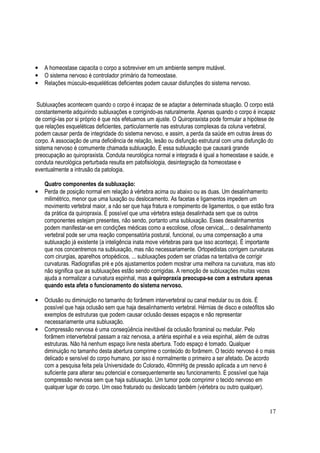 17
• A homeostase capacita o corpo a sobreviver em um ambiente sempre mutável.
• O sistema nervoso é controlador primário da homeostase.
• Relações músculo-esqueléticas deficientes podem causar disfunções do sistema nervoso.
Subluxações acontecem quando o corpo é incapaz de se adaptar a determinada situação. O corpo está
constantemente adquirindo subluxações e corrigindo-as naturalmente. Apenas quando o corpo é incapaz
de corrigi-las por si próprio é que nós efetuamos um ajuste. O Quiropraxista pode formular a hipótese de
que relações esqueléticas deficientes, particularmente nas estruturas complexas da coluna vertebral,
podem causar perda de integridade do sistema nervoso, e assim, a perda da saúde em outras áreas do
corpo. A associação de uma deficiência de relação, lesão ou disfunção estrutural com uma disfunção do
sistema nervoso é comumente chamada subluxação. É essa subluxação que causará grande
preocupação ao quiropraxista. Conduta neurológica normal e integrada é igual a homeostase e saúde, e
conduta neurológica perturbada resulta em patofisiologia, desintegração da homeostase e
eventualmente a intrusão da patologia.
Quatro componentes da subluxação:
• Perda de posição normal em relação à vértebra acima ou abaixo ou as duas. Um desalinhamento
milimétrico, menor que uma luxação ou deslocamento. As facetas e ligamentos impedem um
movimento vertebral maior, a não ser que haja fratura e rompimento de ligamentos, o que estão fora
da prática da quiropraxia. É possível que uma vértebra esteja desalinhada sem que os outros
componentes estejam presentes, não sendo, portanto uma subluxação. Esses desalinhamentos
podem manifestar-se em condições médicas como a escoliose, cifose cervical,... o desalinhamento
vertebral pode ser uma reação compensatória postural, funcional, ou uma compensação a uma
subluxação já existente (a inteligência inata move vértebras para que isso aconteça). É importante
que nos concentremos na subluxação, mas não necessariamente. Ortopedistas corrigem curvaturas
com cirurgias, aparelhos ortopédicos, ... subluxações podem ser criadas na tentativa de corrigir
curvaturas. Radiografias pré e pós ajustamentos podem mostrar uma melhora na curvatura, mas isto
não significa que as subluxações estão sendo corrigidas. A remoção de subluxações muitas vezes
ajuda a normalizar a curvatura espinhal, mas a quiropraxia preocupa-se com a estrutura apenas
quando esta afeta o funcionamento do sistema nervoso.
• Oclusão ou diminuição no tamanho do forâmem intervertebral ou canal medular ou os dois. É
possível que haja oclusão sem que haja desalinhamento vertebral. Hérnias de disco e osteófitos são
exemplos de estruturas que podem causar oclusão desses espaços e não representar
necessariamente uma subluxação.
• Compressão nervosa é uma conseqüência inevitável da oclusão foraminal ou medular. Pelo
forâmem intervertebral passam a raiz nervosa, a artéria espinhal e a veia espinhal, além de outras
estruturas. Não há nenhum espaço livre nesta abertura. Todo espaço é tomado. Qualquer
diminuição no tamanho desta abertura comprime o conteúdo do forâmem. O tecido nervoso é o mais
delicado e sensível do corpo humano, por isso é normalmente o primeiro a ser afetado. De acordo
com a pesquisa feita pela Universidade do Colorado, 40mmHg de pressão aplicada a um nervo é
suficiente para alterar seu potencial e consequentemente seu funcionamento. É possível que haja
compressão nervosa sem que haja subluxação. Um tumor pode comprimir o tecido nervoso em
qualquer lugar do corpo. Um osso fraturado ou deslocado também (vértebra ou outro qualquer).
 