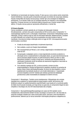 18
• Interferência na transmissão de impulsos mentais. É claro que se o nervo estiver sendo comprimido,
haverá interferência, mas este quarto componente serve para nos lembrar de nossa base vitalística.
Impulso mental difere de impulso nervoso porque “mental” tem uma conotação de inteligência,
pensamento. É um impulso criado com um propósito específico em resposta a uma necessidade
específica. O impulso nervoso é um fenômeno elétrico enquanto que o impulso mental é fisio-
elétrico. O impulso nervoso pode ser reproduzido artificialmente, o mental não.
O Primeiro Episódio
Vamos considerear o primeiro episódio de um Complexo de Subluxação Vertebral.
Simultaneamente, o primeiro dos quatro componentes do CSV se tornou ativo: Componente 1 A
cinesiopatologia espinhal ocorre; a articulação é desalinhada. Componente 4 Histopatologia ocorre;
inflamação, inchaço e edema surge ao redor da articulação deslocada. Metaforicamente, considere
um dente inflamado com inchaço local (como se parecesse uma area inchada no lado da
mandíbula). Uma área de inchaço e disfunção ocorre no lugar do CSV. Uma sequencia de evento
anormal passa a acontecer:
• A lesão da articulação desalinhada é inicialmente hipermóvel.
• Sem cuidados, curará com fixação (hipomobilidade).
• Isto é acompanhado por fibrose e, com o tempo, degeneração e remodelamento local
onde há CSV.
• Compensação e adaptação ocorre e o local originalmente envolvido se estende na
articulação acima e ocasionalmente na articulação abaixo, as quais toda biomecanica da
coluna precisase adaptar forçando um perfil biomecanico inferior ao ótimo ou ideal.
Novamente considere o inchaço a longo termo, translando para fibrose/aumento da
calcificação inicialmente visível nos estudos de ressonancia magnética e mais tarde na
imagem por RX convencional.
• Com edisódios repetidos de CSV, a coluna aumenta o número de sitios
anatomopatológicos. Estudos de Ressonancia magnética visualizam os aumentos de
tecidos moles e áreas calcificadas/fibrosadas. Do ponto de vista ortopédico a coluna
repetidamente traumatizada resulta em uma função deteriorada ou " programação
funcional ortopédica anormal" mediada pelo estresse gravitacional (adaptação
gravitacional) e pelas necessidades de adaptação do sistema nervoso.
Componente 3 - Miopatologia - Também ocorre imediatamente. A Miopatologia não corrigida
(ajustada) leva a espasmo ou hipotonicidade de longa duração e atrofia. Isto promove uma
tendência a adquirir um padrão biomecânico espinhal fixado o qual resulta em um profundo padrão
de hábito neuromuscular encaixado, por longo tempo os quais são um componente integral do dano
ortopédico e neurológico de uma CSV descompensada (não corrigida).
Componente 2 - Neuropatofisiologia/Neuropatologia (em casos de CSV) também ocorre
imediatamente. Adicionalmente também há dano neurológico no local do CSV. Isto trás todas as
possíveis condições variadas que o dano neural pode causar, local para o sítio traumatizado e
perifericamente. Sabendo que os nervos transmitem indormações perceptivas e adaptativas do
 