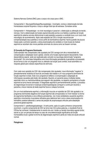 19
Sistema Nervoso Central (SNC) para o corpo e do corpo para o SNC.
Componente 2 - Neuropatofisiologia/Neuropatologia - incorrigido, conduz a deterioração de toda
homeostasia corporal forçando o corpo a abrigar todo tipo de estresse. Considere ainda:
Componente 4 - Histopatologia - no nível neurológico é possível a destruição ou alteração do tecido
nervoso. Com a deterioração da função espinal discutida acima e os hábitos e padrões de função
espinhal do sistema nervoso disfuncional a cada episódio sucessivo a condição leva a um novo nível
neurológico de acometimento. Após cada episódio de CSV a função neuromuscular
compensa/adapta seus padrões a novos perfis de biomecânica espinhal. Numa questão de poucos
meses após o primeiro episódio, a área proprioceptiva do cerebelo e níveis locais da medula
espinhal se recordam dos novos padrões anormais da coluna como se fossem normais.
O Conceito do Programa Dominante.
Cada episódio não compensado (não ajustado) de CSV carrega com ele a necessidade de
compensação e adaptação local e global, criando uma função espinal espiral descendente. Esta
descendência espiral pode ser explicada pelo conceito na neurologia denominado "programa
dominante". Em uma base holografica uma nova informação persistente é percebida e processada
de tal forma a criar um programa novo ou alterado de funçaõ (auto contido, local automático ou
resposta global para classes específicas de estímulo).
Com cada novo episódio de CSV não compensada (não ajustada), nova informação "negativa" é
persistentemente recebida do local de uma lesão não tratada e um novo programa dominante de
função espinhal é criado. Este novo programa é refletivo a compensação e adaptação de
informaçoes causadas pela lesão não ajustada. Quando um paciente possui múltiplas lesões
espinhais micro ou macrotraumáticas que seguem não ajustadas, no aspecto quiropráxico a função
espinhal se torna menos otimizada. A integridade espinhal é permanentemente perdida, o processo
de degeneraçao funcional e mudanças anatomopatológicas começam e continuam levando o
paciente a riscos maiores de lesão espinhal futura e colapso funcional.
Em um nível estritamente espinhal, a informação nova de um episódio de CSV não ajustado e os
programas dominantes degativos de funçaõ espinhal são armazenados no nível medular na forma
de segmentos facilitados e arco-reflexos persistentes, nos níveis cerebelares causando equilíbrio
espinhal e movimentos musculares refinados para deteriorar bem como a área proprioceptiva do
hemisfério cerebral alterando o senso de posição de propriocepçao articular para adaptação
posicional global espinhal.
Componente 5 - patofisiologia/patologia - A certo ponto, após os quatro primeiros componentes
ocorrerem, o quinto componente de CSV se torna real. Em outras palavras, o resultante final do
CSVse faz conhecer. Imediatamente no evento de uma torsão ou tensão traumática aguda lombo
sacral ou por um período de tempo no caso de uma deteriorização significativa da função
homeostática local e global na forma de degeneração espinhal e perda do índice de saude articular
normal.
Patogênese
 